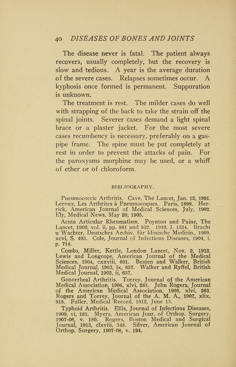 The disease never is fatal. The patient always recovers, usually completely, but the recovery is slow and tedious. A year is the average duration of the severe cases. Relapses sometimes occur. A kyphosis once formed is permanent. Suppuration is unknown. The treatment is rest. The milder cases do well with strapping of the back to take the strain off the spinal joints. Severer cases demand a light spinal brace or a plaster jacket. For the most severe cases recumbency is necessary, preferably on a gas- pipe frame. The spine must be put completely at rest in order to prevent the attacks of pain. For the paroxysms morphine may be used, or a whiff of ether or of chloroform. BIBLIOGRAPHY. Pneumococcic Arthritis. Cave, The Lancet, Jan. 12, 1901. Leroux, Les Arthrites a Pneumocoques. Paris, 1899. Her- rick, American Journal of Medical Sciences, July, 1902. Ely, Medical News, May 20, 1905. Acute Articular Rheumatism. Poynton and Paine, The Lancet, 1900, vol. ii, pp. 861 and 932. 1910, I. 1524. Brachl u Wachter, Deutsches Archiv. fiir klinische Medizin., 1909, xcvi, S. 493. Cole, Journal of Infectious Diseases, 1904, i, p. 714. Combs, Miller, Kettle, London Lancet, Nov. 2, 1912. Lewis and Longcope, American Journal of the Medical Sciences, 1904, cxxviii, 601. Beaten and Walker, British Medical Journal, 1903, ix, 657. Walker and Ryffel, British Medical Journal, 1903, ii, 657. Gonorrheal Arthritis. Torrey, Journal of the American Medical Association, 1906, xlvi, 261. John Rogers, Journal of the American Medical Association, 1906, xlvi, 263. Rogers and Torrey, Journal of the A. M. A., 1907, xlix, 918. Fuller, Medical Record, 1912, June 15. Typhoid Arthritis. Ellis, Journal of Infectious Diseases, 1909, vi, 181. Myers, American Jour, of Orthop. Surgery, 1907-08, v. 180. Rogers, Boston Medical and Surgical Journal, 1913, clxviii, 348. Silver, American Journal of Orthop. Surgery, 1907-08, v. 194.