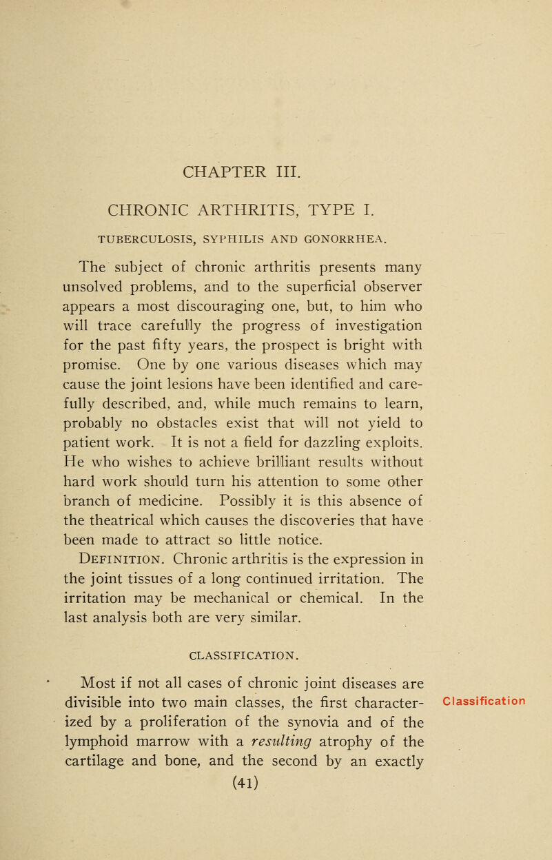 CHAPTER III. CHRONIC ARTHRITIS, TYPE I. TUBERCULOSIS, SYPHILIS AND GONORRHEA. The subject of chronic arthritis presents many unsolved problems, and to the superficial observer appears a most discouraging one, but, to him who will trace carefully the progress of investigation for the past fifty years, the prospect is bright with promise. One by one various diseases which may cause the joint lesions have been identified and care- fully described, and, while much remains to learn, probably no obstacles exist that will not yield to patient work. It is not a field for dazzling exploits. He who wishes to achieve brilliant results without hard work should turn his attention to some other branch of medicine. Possibly it is this absence of the theatrical which causes the discoveries that have been made to attract so little notice. Definition. Chronic arthritis is the expression in the joint tissues of a long continued irritation. The irritation may be mechanical or chemical. In the last analysis both are very similar. classification. Most if not all cases of chronic joint diseases are divisible into two main classes, the first character- Classification ized by a proliferation of the synovia and of the lymphoid marrow with a resulting atrophy of the cartilage and bone, and the second by an exactly