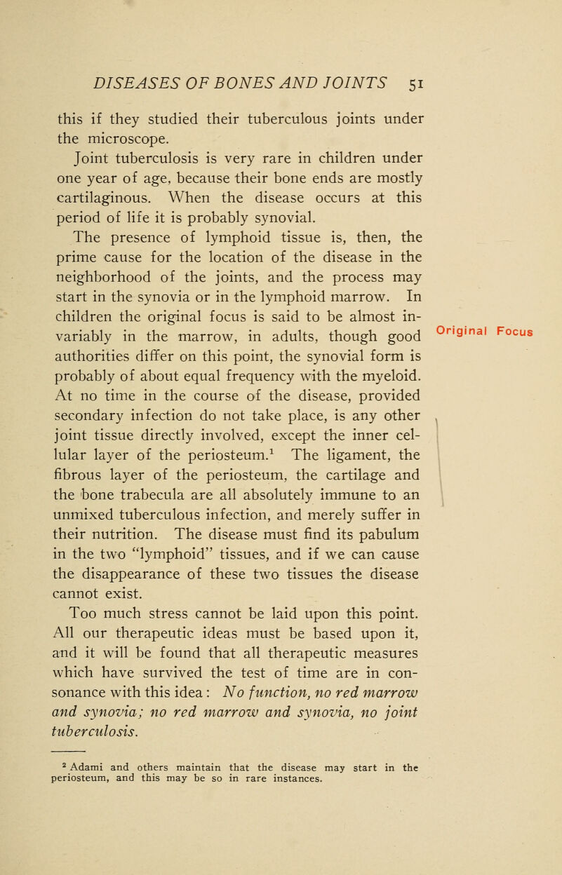 this if they studied their tuberculous joints under the microscope. Joint tuberculosis is very rare in children under one year of age, because their bone ends are mostly cartilaginous. When the disease occurs at this period of life it is probably synovial. The presence of lymphoid tissue is, then, the prime cause for the location of the disease in the neighborhood of the joints, and the process may start in the synovia or in the lymphoid marrow. In children the original focus is said to be almost in- variably in the marrow, in adults, though good authorities differ on this point, the synovial form is probably of about equal frequency with the myeloid. At no time in the course of the disease, provided secondary infection do not take place, is any other . joint tissue directly involved, except the inner cel- lular layer of the periosteum.1 The ligament, the fibrous layer of the periosteum, the cartilage and the bone trabecula are all absolutely immune to an unmixed tuberculous infection, and merely suffer in their nutrition. The disease must find its pabulum in the two lymphoid tissues, and if we can cause the disappearance of these two tissues the disease cannot exist. Too much stress cannot be laid upon this point. All our therapeutic ideas must be based upon it, and it will be found that all therapeutic measures which have survived the test of time are in con- sonance with this idea: No function, no red marrow and synovia; no red marrow and synovia, no joint tuberculosis. 2 Adami and others maintain that the disease may start in the periosteum, and this may be so in rare instances.
