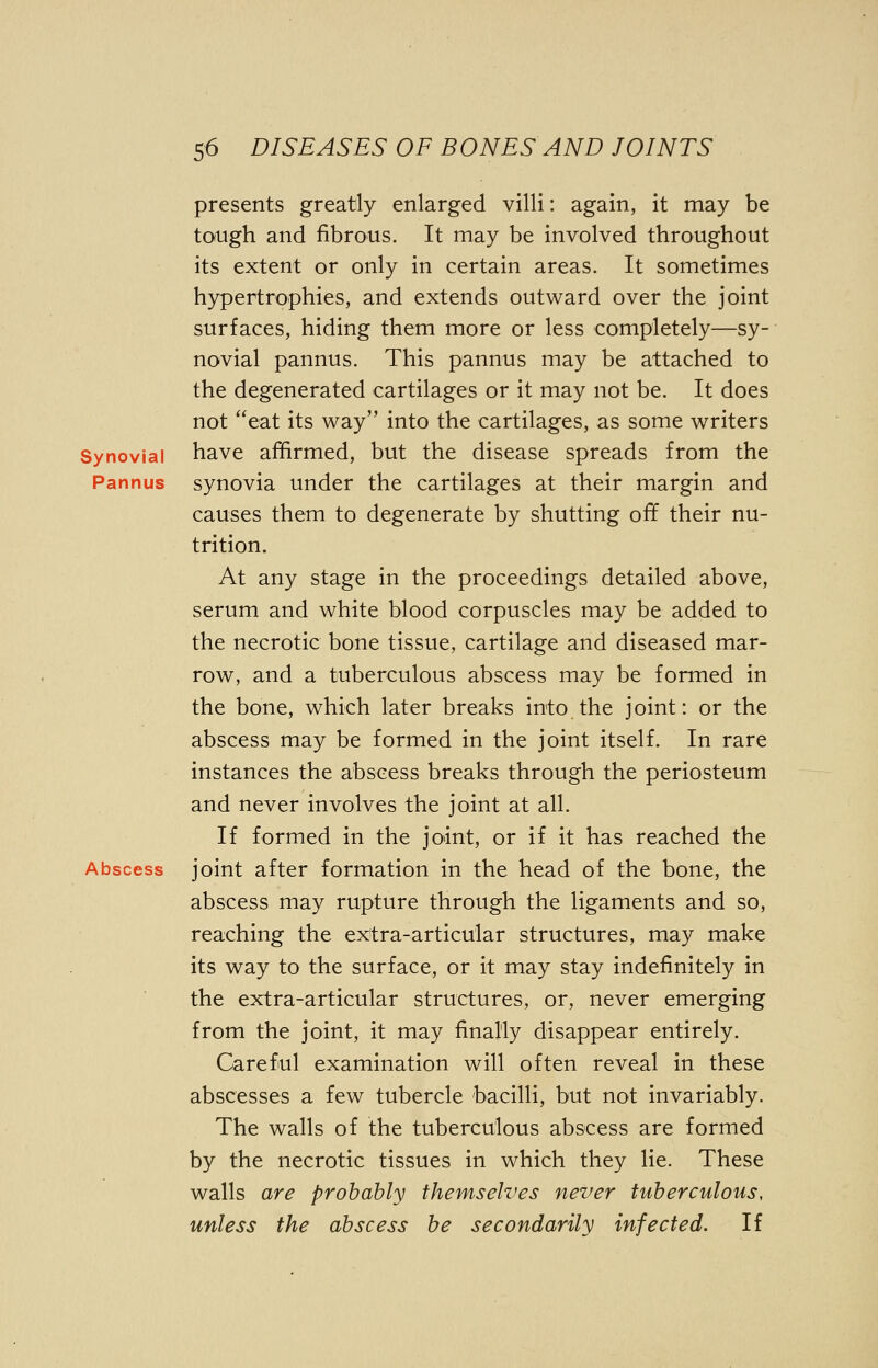 presents greatly enlarged villi: again, it may be tough and fibrous. It may be involved throughout its extent or only in certain areas. It sometimes hypertrophies, and extends outward over the joint surfaces, hiding them more or less completely—sy- novial pannus. This pannus may be attached to the degenerated cartilages or it may not be. It does not eat its way into the cartilages, as some writers Synovial have affirmed, but the disease spreads from the Pannus synovia under the cartilages at their margin and causes them to degenerate by shutting off their nu- trition. At any stage in the proceedings detailed above, serum and white blood corpuscles may be added to the necrotic bone tissue, cartilage and diseased mar- row, and a tuberculous abscess may be formed in the bone, which later breaks into the joint: or the abscess may be formed in the joint itself. In rare instances the abscess breaks through the periosteum and never involves the joint at all. If formed in the joint, or if it has reached the Abscess joint after formation in the head of the bone, the abscess may rupture through the ligaments and so, reaching the extra-articular structures, may make its way to the surface, or it may stay indefinitely in the extra-articular structures, or, never emerging from the joint, it may finally disappear entirely. Careful examination will often reveal in these abscesses a few tubercle bacilli, but not invariably. The walls of the tuberculous abscess are formed by the necrotic tissues in which they lie. These walls are probably themselves never tuberculous, unless the abscess be secondarily infected. If