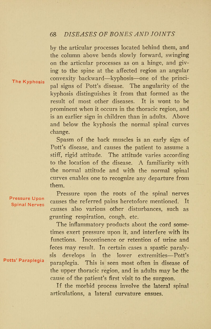 The Kyphosis Pressure Upon Spinal Nerves Potts' Paraplegia by the articular processes located behind them, and the column above bends slowly forward, swinging on the articular processes as on a hinge, and giv- ing to the spine at the affected region an angular convexity backward—kyphosis—one of the princi- pal signs of Pott's disease. The angularity of the kyphosis distinguishes it from that formed as the result of most other diseases. It is wont to be prominent when it occurs in the thoracic region, and is an earlier sign in children than in adults. Above and below the kyphosis the normal spinal curves change. Spasm of the back muscles is an early sign of Pott's disease, and causes the patient to assume a stiff, rigid attitude. The attitude varies according to the location of the disease. A familiarity with the normal attitude and with the normal spinal curves enables one to recognize any departure from them. Pressure upon the roots of the spinal nerves causes the referred pains heretofore mentioned. It causes also various other disturbances, such as grunting respiration, cough, etc. The inflammatory products about the cord some- times exert pressure upon it, and interfere with its functions. Incontinence or retention of urine and feces may result. In certain cases a spastic paraly- sis develops in the lower extremities—Pott's paraplegia. This is seen most often in disease of the upper thoracic region, and in adults may be the cause of the patient's first visit to the surgeon. If the morbid process involve the lateral spinal articulations, a lateral curvature ensues.