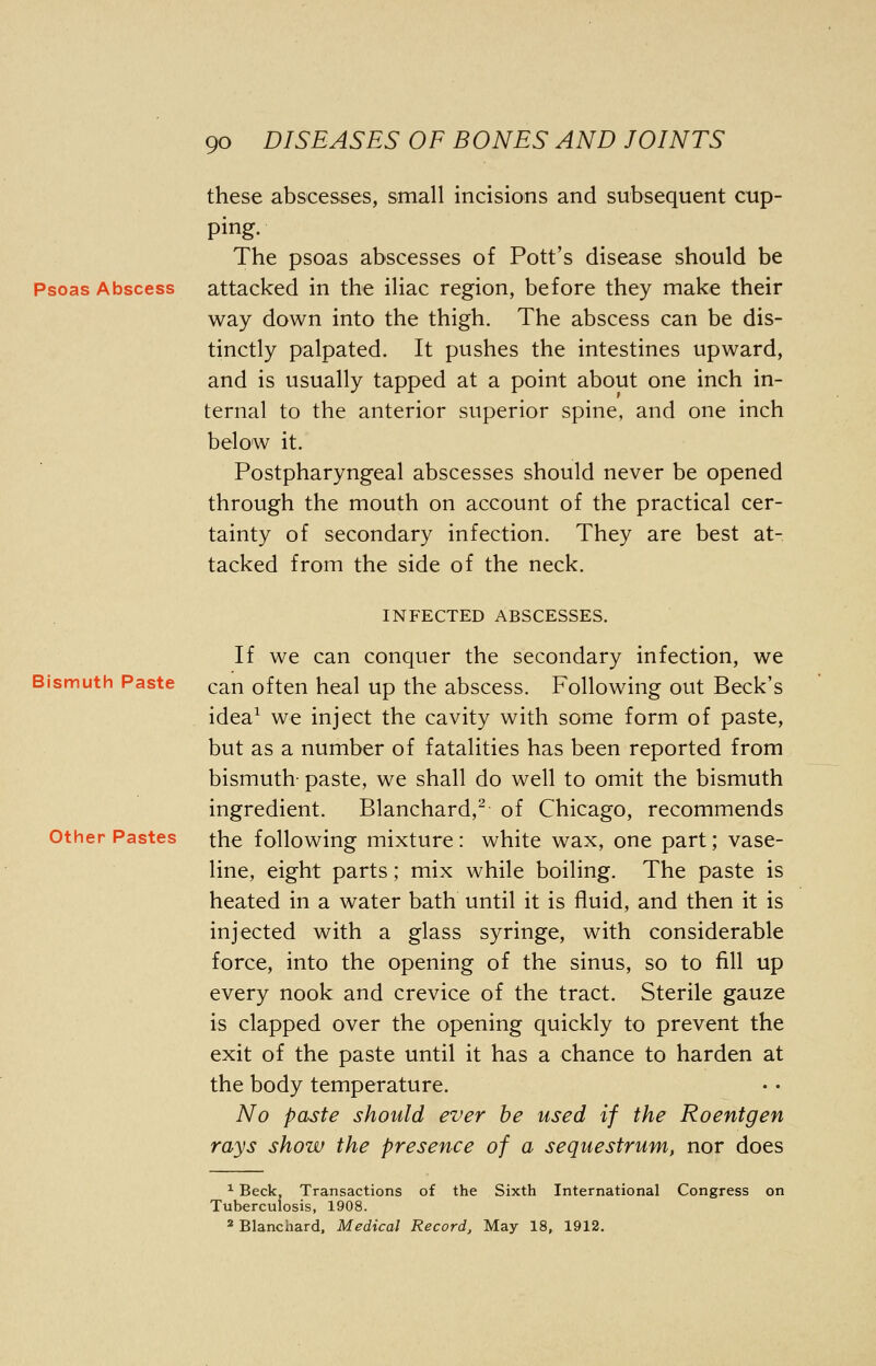 these abscesses, small incisions and subsequent cup- ping. The psoas abscesses of Pott's disease should be Psoas Abscess attacked in the iliac region, before they make their way down into the thigh. The abscess can be dis- tinctly palpated. It pushes the intestines upward, and is usually tapped at a point about one inch in- ternal to the anterior superior spine, and one inch below it. Postpharyngeal abscesses should never be opened through the mouth on account of the practical cer- tainty of secondary infection. They are best at- tacked from the side of the neck. INFECTED ABSCESSES. If we can conquer the secondary infection, we can often heal up the abscess. Following out Beck's idea1 we inject the cavity with some form of paste, but as a number of fatalities has been reported from bismuth- paste, we shall do well to omit the bismuth ingredient. Blanchard,2 of Chicago, recommends Other Pastes the following mixture : white wax, one part; vase- line, eight parts; mix while boiling. The paste is heated in a water bath until it is fluid, and then it is injected with a glass syringe, with considerable force, into the opening of the sinus, so to fill up every nook and crevice of the tract. Sterile gauze is clapped over the opening quickly to prevent the exit of the paste until it has a chance to harden at the body temperature. No paste should ever be used if the Roentgen rays show the presence of a sequestrum, nor does 1 Beck, Transactions of the Sixth International Congress on Tuberculosis, 1908. 2 Blanchard, Medical Record, May 18, 1912.