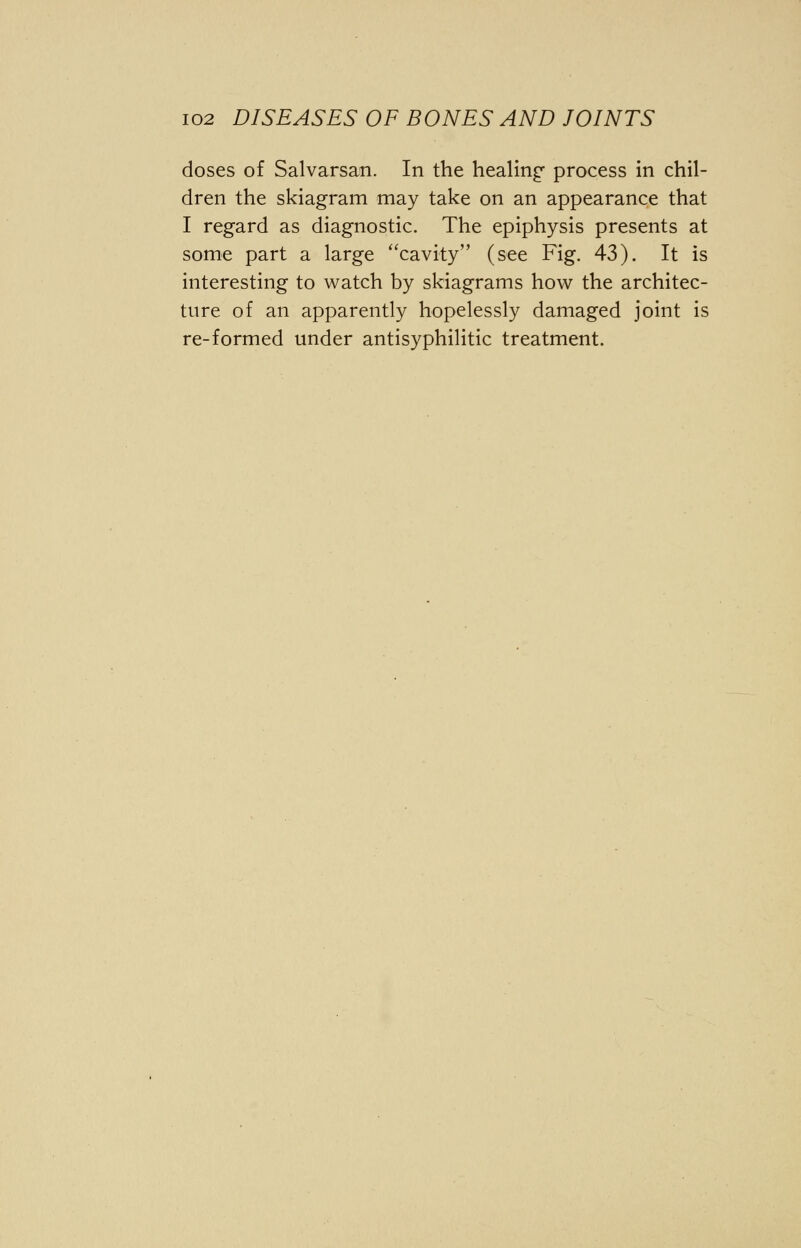 doses of Salvarsan. In the healing process in chil- dren the skiagram may take on an appearance that I regard as diagnostic. The epiphysis presents at some part a large cavity (see Fig. 43). It is interesting to watch by skiagrams how the architec- ture of an apparently hopelessly damaged joint is re-formed under antisyphilitic treatment.