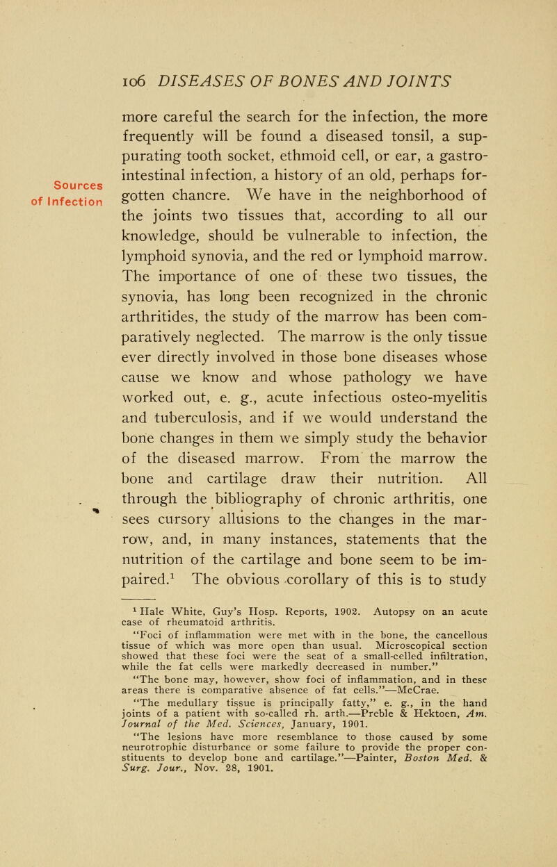 more careful the search for the infection, the more frequently will be found a diseased tonsil, a sup- purating tooth socket, ethmoid cell, or ear, a gastro- intestinal infection, a history of an old, perhaps for- of infection gotten chancre. We have in the neighborhood of the joints two tissues that, according to all our knowledge, should be vulnerable to infection, the lymphoid synovia, and the red or lymphoid marrow. The importance of one of these two tissues, the synovia, has long been recognized in the chronic arthritides, the study of the marrow has been com- paratively neglected. The marrow is the only tissue ever directly involved in those bone diseases whose cause we know and whose pathology we have worked out, e. g., acute infectious osteo-myelitis and tuberculosis, and if we would understand the bone changes in them we simply study the behavior of the diseased marrow. From the marrow the bone and cartilage draw their nutrition. All through the bibliography of chronic arthritis, one sees cursory allusions to the changes in the mar- row, and, in many instances, statements that the nutrition of the cartilage and bone seem to be im- paired.1 The obvious corollary of this is to study 1 Hale White, Guy's Hosp. Reports, 1902. Autopsy on an acute case of rheumatoid arthritis. Foci of inflammation were met with in the bone, the cancellous tissue of which was more open than usual. Microscopical section showed that these foci were the seat of a small-celled infiltration, while the fat cells were markedly decreased in number. The bone may, however, show foci of inflammation, and in these areas there is comparative absence of fat cells.—McCrae. The medullary tissue is principally fatty, e. g., in the hand joints of a patient with so-called rh. arth.—Preble & Hektoen, Am. Journal of the Med. Sciences, January, 1901. The lesions have more resemblance to those caused by some neurotrophic disturbance or some failure to provide the proper con- stituents to develop bone and cartilage.—Painter, Boston Med. & Surg. Jour., Nov. 28, 1901.