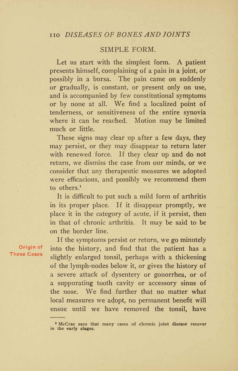 SIMPLE FORM. Let us start with the simplest form. A patient presents himself, complaining of a pain in a joint, or possibly in a bursa. The pain came on suddenly or gradually, is constant, or present only on use, and is accompanied by few constitutional symptoms or by none at all. We find a localized point of tenderness, or sensitiveness of the entire synovia where it can be reached. Motion may be limited much or little. These signs may clear up after a few days, they may persist, or they may disappear to return later with renewed force. If they clear up and do not return, we dismiss the case from our minds, or we consider that any therapeutic measures we adopted were efficacious, and possibly we recommend them to others.1 It is difficult to put such a mild form of arthritis in its proper place. If it disappear promptly, we place it in the category of acute, if it persist, then in that of chronic arthritis. It may be said to be on the border line. If the symptoms persist or return, we go minutely Origin of [n^0 fae history, and find that the patient has a ^nhf*q^ c^ocpc slightly enlarged tonsil, perhaps with a thickening of the lymph-nodes below it, or gives the history of a severe attack of dysentery or gonorrhea, or of a suppurating tooth cavity or accessory sinus of the nose. We find further that no matter what local measures we adopt, no permanent benefit will ensue until we have removed the tonsil, have 2 McCrae says that many cases of chronic joint disease recover in the early stages.