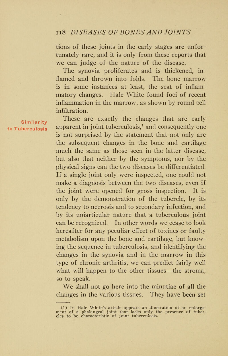 Similarity tions of these joints in the early stages are unfor- tunately rare, and it is only from these reports that we can judge of the nature of the disease. The synovia proliferates and is thickened, in- flamed and thrown into folds. The bone marrow is in some instances at least, the seat of inflam- matory changes. Hale White found foci of recent inflammation in the marrow, as shown by round cell infiltration. These are exactly the changes that are early to Tuberculosis apparent in joint tuberculosis,1 and consequently one is not surprised by the statement that not only are the subsequent changes in the bone and cartilage much the same as those seen in the latter disease, but also that neither by the symptoms, nor by the physical signs can the two diseases be differentiated. If a single joint only were inspected, one could not make a diagnosis between the two diseases, even if the joint were opened for gross inspection. It is only by the demonstration of the tubercle, by its tendency to necrosis and to secondary infection, and by its uniarticular nature that a tuberculous joint can be recognized. In other words we cease to look hereafter for any peculiar effect of toxines or faulty metabolism upon the bone and cartilage, but know- ing the sequence in tuberculosis, and identifying the changes in the synovia and in the marrow in this type of chronic arthritis, we can predict fairly well what will happen to the other tissues—the stroma, so to speak. We shall not go here into the minutiae of all the changes in the various tissues. They have been set (1) In Hale White's article appears an illustration of an enlarge- ment of a phalangeal joint that lacks only the presence of tuber- cles to be characteristic of joint tuberculosis.