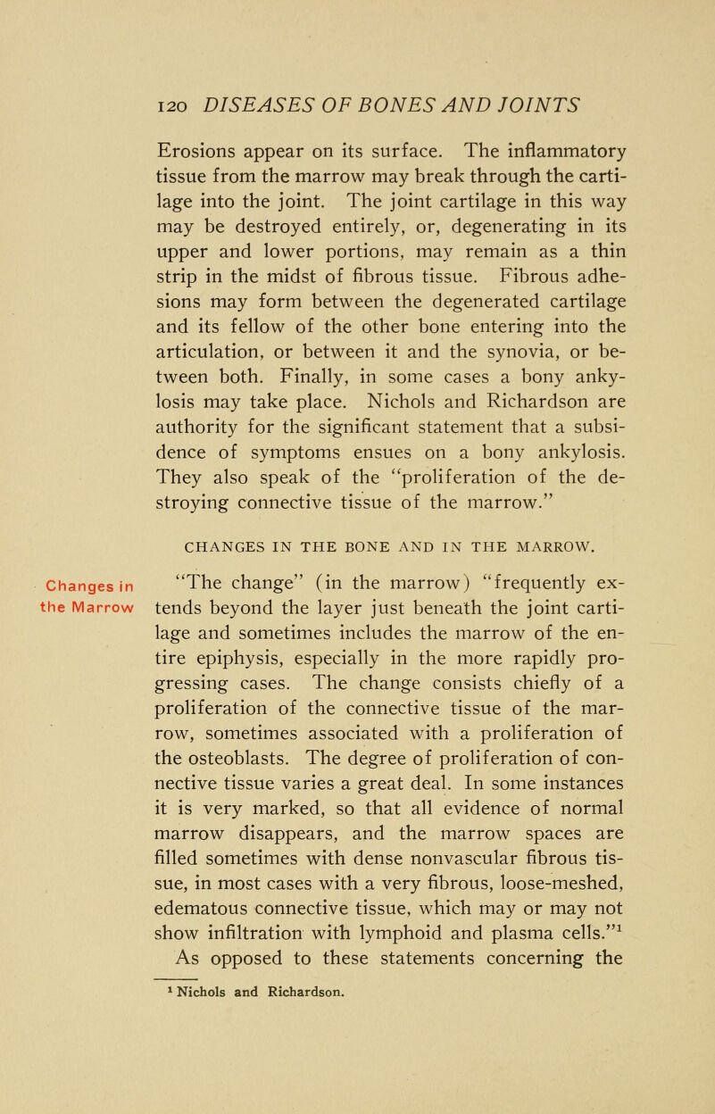 Erosions appear on its surface. The inflammatory tissue from the marrow may break through the carti- lage into the joint. The joint cartilage in this way may be destroyed entirely, or, degenerating in its upper and lower portions, may remain as a thin strip in the midst of fibrous tissue. Fibrous adhe- sions may form between the degenerated cartilage and its fellow of the other bone entering into the articulation, or between it and the synovia, or be- tween both. Finally, in some cases a bony anky- losis may take place. Nichols and Richardson are authority for the significant statement that a subsi- dence of symptoms ensues on a bony ankylosis. They also speak of the proliferation of the de- stroying connective tissue of the marrow. CHANGES IN THE BONE AND IN THE MARROW. Changes in The change (in the marrow) frequently ex- the Marrow tends beyond the layer just beneath the joint carti- lage and sometimes includes the marrow of the en- tire epiphysis, especially in the more rapidly pro- gressing cases. The change consists chiefly of a proliferation of the connective tissue of the mar- row, sometimes associated with a proliferation of the osteoblasts. The degree of proliferation of con- nective tissue varies a great deal. In some instances it is very marked, so that all evidence of normal marrow disappears, and the marrow spaces are filled sometimes with dense nonvascular fibrous tis- sue, in most cases with a very fibrous, loose-meshed, edematous connective tissue, which may or may not show infiltration with lymphoid and plasma cells.1 As opposed to these statements concerning the 1 Nichols and Richardson.
