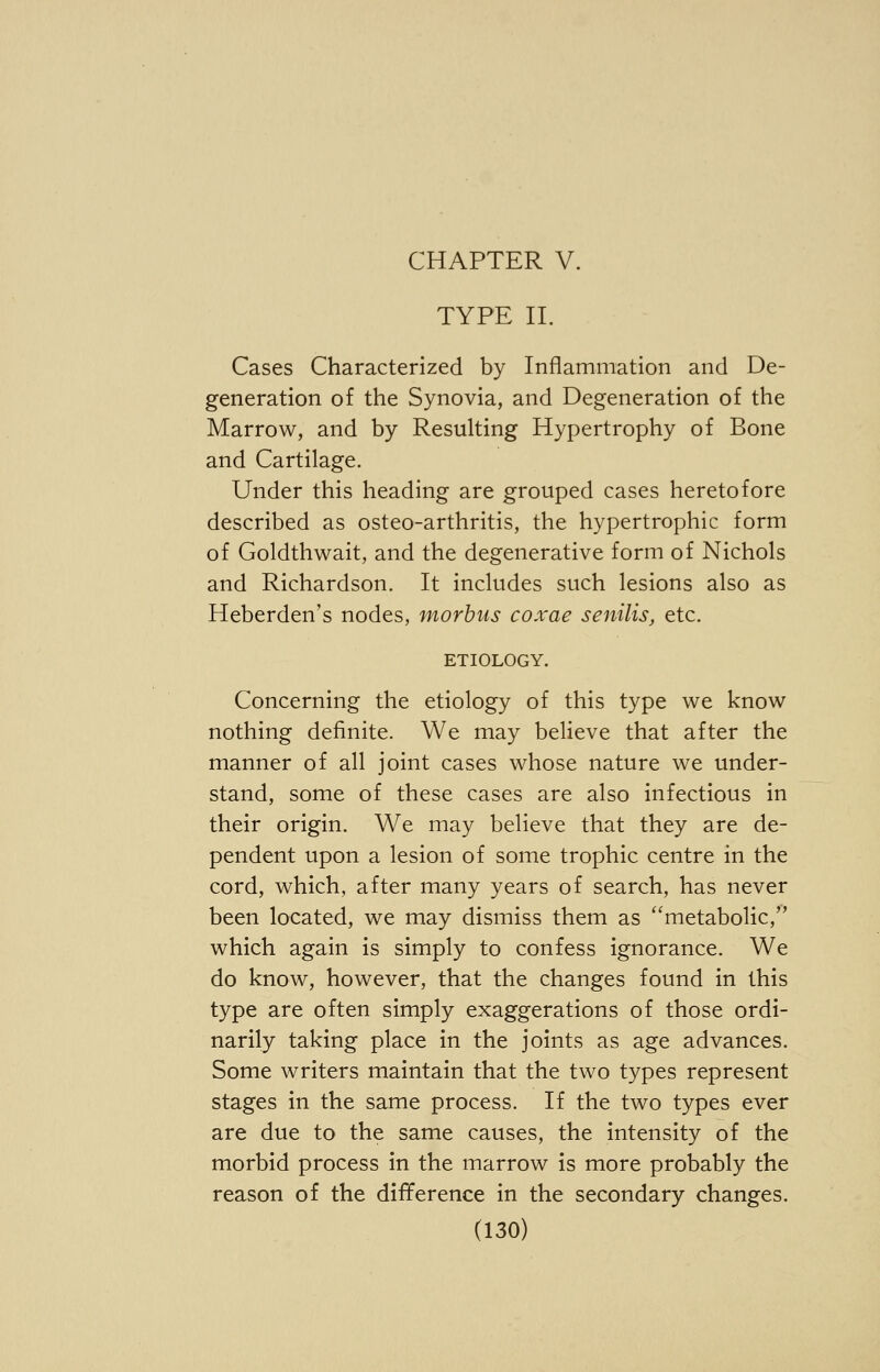 CHAPTER V. TYPE II. Cases Characterized by Inflammation and De- generation of the Synovia, and Degeneration of the Marrow, and by Resulting Hypertrophy of Bone and Cartilage. Under this heading are grouped cases heretofore described as osteo-arthritis, the hypertrophic form of Goldthwait, and the degenerative form of Nichols and Richardson. It includes such lesions also as Heberden's nodes, morbus coxae senilis, etc. ETIOLOGY. Concerning the etiology of this type we know nothing definite. We may believe that after the manner of all joint cases whose nature we under- stand, some of these cases are also infectious in their origin. We may believe that they are de- pendent upon a lesion of some trophic centre in the cord, which, after many years of search, has never been located, we may dismiss them as metabolic, which again is simply to confess ignorance. We do know, however, that the changes found in this type are often simply exaggerations of those ordi- narily taking place in the joints as age advances. Some writers maintain that the two types represent stages in the same process. If the two types ever are due to the same causes, the intensity of the morbid process in the marrow is more probably the reason of the difference in the secondary changes.