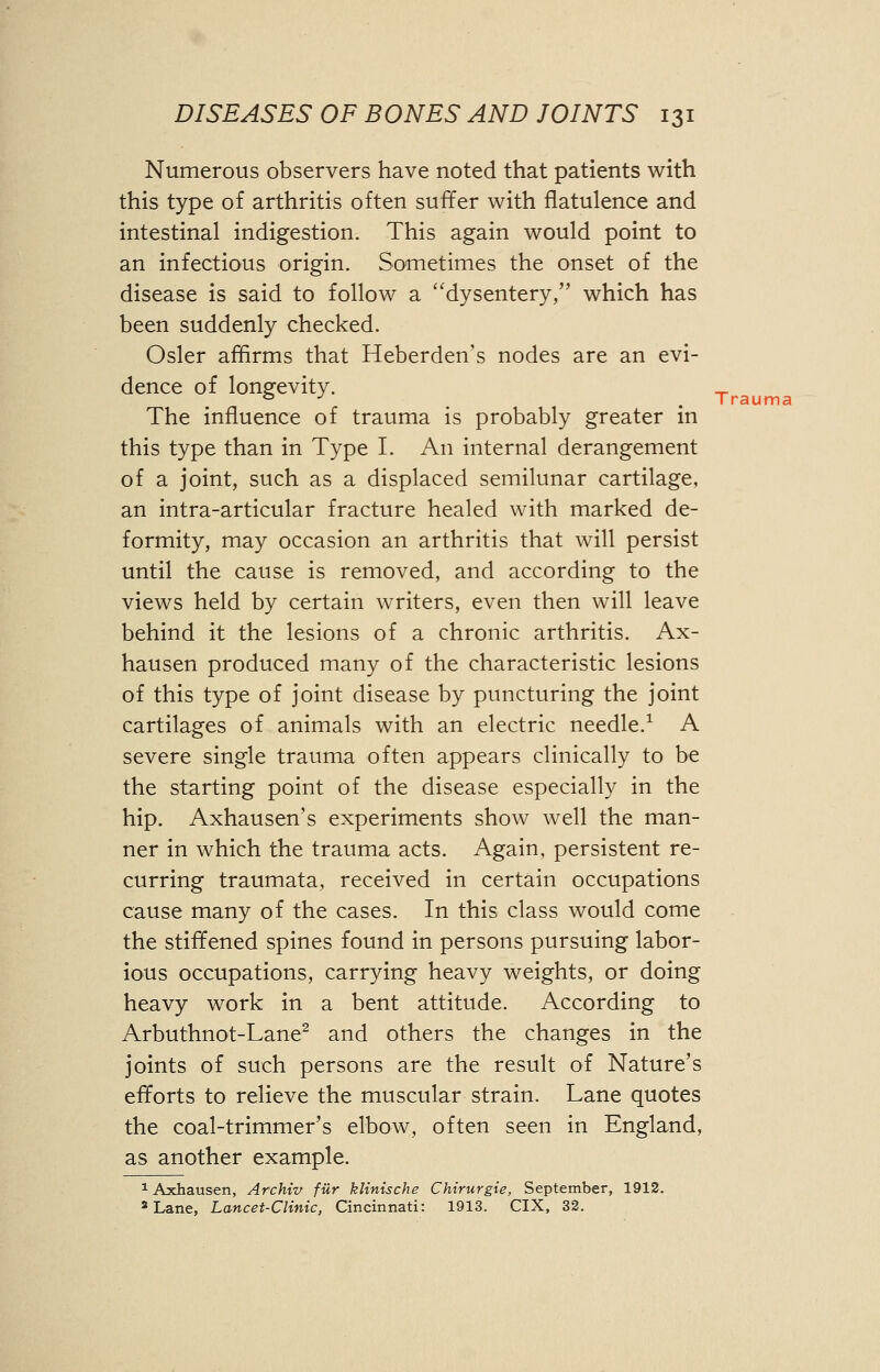 Numerous observers have noted that patients with this type of arthritis often suffer with flatulence and intestinal indigestion. This again would point to an infectious origin. Sometimes the onset of the disease is said to follow a dysentery, which has been suddenly checked. Osier affirms that Heberden's nodes are an evi- dence of longevity. The influence of trauma is probably greater in this type than in Type I. An internal derangement of a joint, such as a displaced semilunar cartilage, an intra-articular fracture healed with marked de- formity, may occasion an arthritis that will persist until the cause is removed, and according to the views held by certain writers, even then will leave behind it the lesions of a chronic arthritis. Ax- hausen produced many of the characteristic lesions of this type of joint disease by puncturing the joint cartilages of animals with an electric needle.1 A severe single trauma often appears clinically to be the starting point of the disease especially in the hip. Axhausen's experiments show well the man- ner in which the trauma acts. Again, persistent re- curring traumata, received in certain occupations cause many of the cases. In this class would come the stiffened spines found in persons pursuing labor- ious occupations, carrying heavy weights, or doing heavy work in a bent attitude. According to Arbuthnot-Lane2 and others the changes in the joints of such persons are the result of Nature's efforts to relieve the muscular strain. Lane quotes the coal-trimmer's elbow, often seen in England, as another example. 1 Axhausen, Archiv fur klinische Chirurgie, September, 1912. 3 Lane, Lancet-Clinic, Cincinnati: 1913. CIX, 32. Trauma