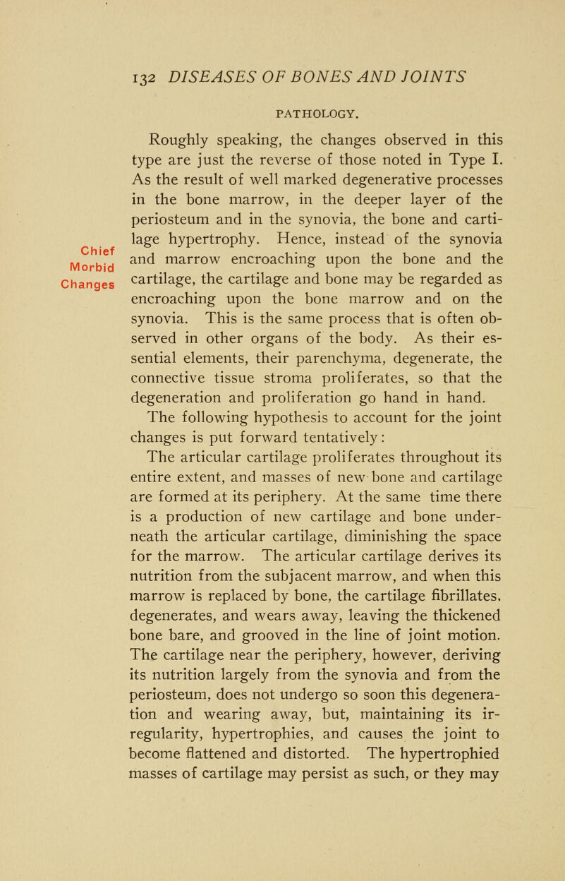 Chief Morbid 132 DISEASES OF BONES AND JOINTS PATHOLOGY. Roughly speaking, the changes observed in this type are just the reverse of those noted in Type I. As the result of well marked degenerative processes in the bone marrow, in the deeper layer of the periosteum and in the synovia, the bone and carti- lage hypertrophy. Hence, instead of the synovia and marrow encroaching upon the bone and the Changes cartilage, the cartilage and bone may be regarded as encroaching upon the bone marrow and on the synovia. This is the same process that is often ob- served in other organs of the body. As their es- sential elements, their parenchyma, degenerate, the connective tissue stroma proliferates, so that the degeneration and proliferation go hand in hand. The following hypothesis to account for the joint changes is put forward tentatively: The articular cartilage proliferates throughout its entire extent, and masses of new bone and cartilage are formed at its periphery. At the same time there is a production of new cartilage and bone under- neath the articular cartilage, diminishing the space for the marrow. The articular cartilage derives its nutrition from the subjacent marrow, and when this marrow is replaced by bone, the cartilage fibrillates, degenerates, and wears away, leaving the thickened bone bare, and grooved in the line of joint motion. The cartilage near the periphery, however, deriving its nutrition largely from the synovia and from the periosteum, does not undergo so soon this degenera- tion and wearing away, but, maintaining its ir- regularity, hypertrophies, and causes the joint to become flattened and distorted. The hypertrophied masses of cartilage may persist as such, or they may