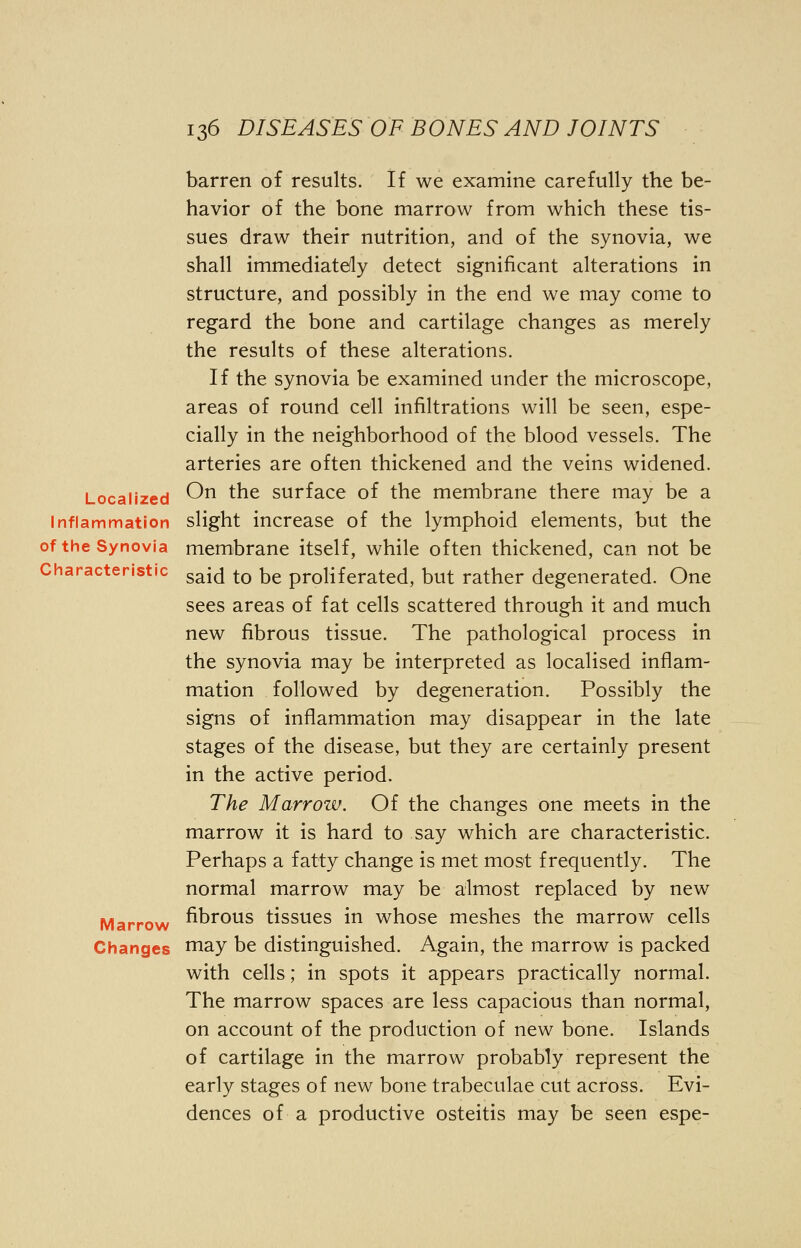 barren of results. If we examine carefully the be- havior of the bone marrow from which these tis- sues draw their nutrition, and of the synovia, we shall immediately detect significant alterations in structure, and possibly in the end we may come to regard the bone and cartilage changes as merely the results of these alterations. If the synovia be examined under the microscope, areas of round cell infiltrations will be seen, espe- cially in the neighborhood of the blood vessels. The arteries are often thickened and the veins widened. Localized ^n tne surface of the membrane there may be a Inflammation slight increase of the lymphoid elements, but the of the Synovia membrane itself, while often thickened, can not be Characteristic g^ to De proliferated, but rather degenerated. One sees areas of fat cells scattered through it and much new fibrous tissue. The pathological process in the synovia may be interpreted as localised inflam- mation followed by degeneration. Possibly the signs of inflammation may disappear in the late stages of the disease, but they are certainly present in the active period. The Marrozv. Of the changes one meets in the marrow it is hard to say which are characteristic. Perhaps a fatty change is met most frequently. The normal marrow may be almost replaced by new Marrow fibrous tissues in whose meshes the marrow cells Changes may be distinguished. Again, the marrow is packed with cells; in spots it appears practically normal. The marrow spaces are less capacious than normal, on account of the production of new bone. Islands of cartilage in the marrow probably represent the early stages of new bone trabeculae cut across. Evi- dences of a productive osteitis may be seen espe-