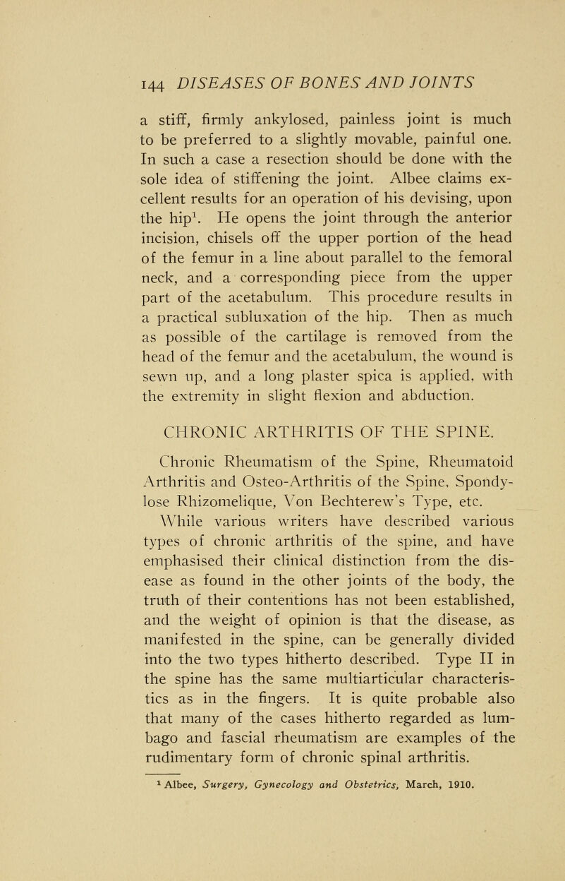 a stiff, firmly ankylosed, painless joint is much to be preferred to a slightly movable, painful one. In such a case a resection should be done with the sole idea of stiffening the joint. Albee claims ex- cellent results for an operation of his devising, upon the hip1. He opens the joint through the anterior incision, chisels off the upper portion of the head of the femur in a line about parallel to the femoral neck, and a corresponding piece from the upper part of the acetabulum. This procedure results in a practical subluxation of the hip. Then as much as possible of the cartilage is removed from the head of the femur and the acetabulum, the wound is sewn up, and a long plaster spica is applied, with the extremity in slight flexion and abduction. CHRONIC ARTHRITIS OF THE SPINE. Chronic Rheumatism of the Spine, Rheumatoid Arthritis and Osteo-Arthritis of the Spine, Spondy- lose Rhizomelique, Von Bechterew's Type, etc. While various writers have described various types of chronic arthritis of the spine, and have emphasised their clinical distinction from the dis- ease as found in the other joints of the body, the truth of their contentions has not been established, and the weight of opinion is that the disease, as manifested in the spine, can be generally divided into the two types hitherto described. Type II in the spine has the same multiarticular characteris- tics as in the fingers. It is quite probable also that many of the cases hitherto regarded as lum- bago and fascial rheumatism are examples of the rudimentary form of chronic spinal arthritis. 1 Albee, Surgery, Gynecology and Obstetrics, March, 1910.