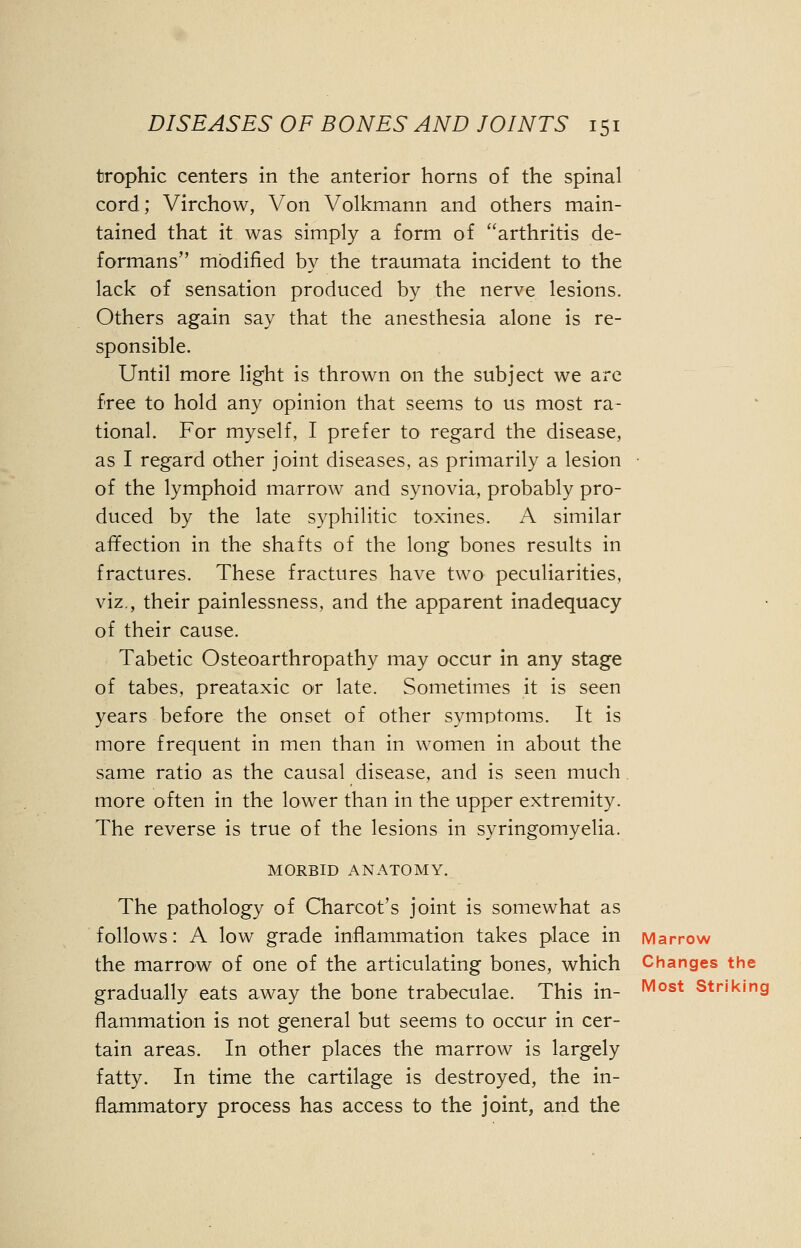 trophic centers in the anterior horns of the spinal cord; Virchow, Von Volkmann and others main- tained that it was simply a form of arthritis de- formans modified by the traumata incident to the lack of sensation produced by the nerve lesions. Others again say that the anesthesia alone is re- sponsible. Until more light is thrown on the subject we are free to hold any opinion that seems to us most ra- tional. For myself, I prefer to regard the disease, as I regard other joint diseases, as primarily a lesion of the lymphoid marrow and synovia, probably pro- duced by the late syphilitic toxines. A similar affection in the shafts of the long bones results in fractures. These fractures have two peculiarities, viz., their painlessness, and the apparent inadequacy of their cause. Tabetic Osteoarthropathy may occur in any stage of tabes, preataxic or late. Sometimes it is seen years before the onset of other symptoms. It is more frequent in men than in women in about the same ratio as the causal disease, and is seen much more often in the lower than in the upper extremity. The reverse is true of the lesions in syringomyelia. MORBID ANATOMY. The pathology of Charcot's joint is somewhat as follows: A low grade inflammation takes place in Marrow the marrow of one of the articulating bones, which Changes the gradually eats away the bone trabeculae. This in- Most strikir|g flammation is not general but seems to occur in cer- tain areas. In other places the marrow is largely fatty. In time the cartilage is destroyed, the in- flammatory process has access to the joint, and the