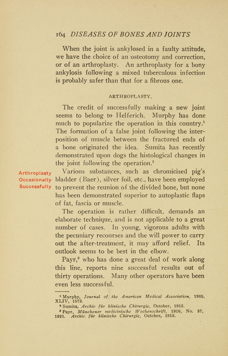 When the joint is ankylosed in a faulty attitude, we have the choice of an osteotomy and correction, or of an arthroplasty. An arthroplasty for a bony ankylosis following a mixed tuberculous infection is probably safer than that for a fibrous one. ARTHROPLASTY. The credit of successfully making a new joint seems to belong to Helferich. Murphy has done much to popularize the operation in this country.1 The formation of a false joint following the inter- position of muscle between the fractured ends of a bone originated the idea. Sumita has recently demonstrated upon dogs the histological changes in the joint following the operation.2 Arthroplasty Various substances, such as chromicised pig's Occasionally bladder (Baer), silver foil, etc., have been employed Successfully to prevent the reunion of the divided bone, but none has been demonstrated superior to autoplastic flaps of fat, fascia or muscle. The operation is rather difficult, demands an elaborate technique, and is not applicable to a great number of cases. In young, vigorous adults with the pecuniary recourses and the will power to carry out the after-treatment, it may afford relief. Its outlook seems to be best in the elbow. Payr,3 who has done a great deal of work along this line, reports nine successful results out of thirty operations. Many other operators have been even less successful. 1 Murphy, Journal of the American Medical Association, 1905, XLIV, 1573. 2 Sumita, Archiv fiir klinische Chirurgie, October, 1912. 8 Payr, Milnchener medicinische Wochenschrift, 1910, No. 37, 1921. Archiv fiir klinische Chirurgie, October, 1912.