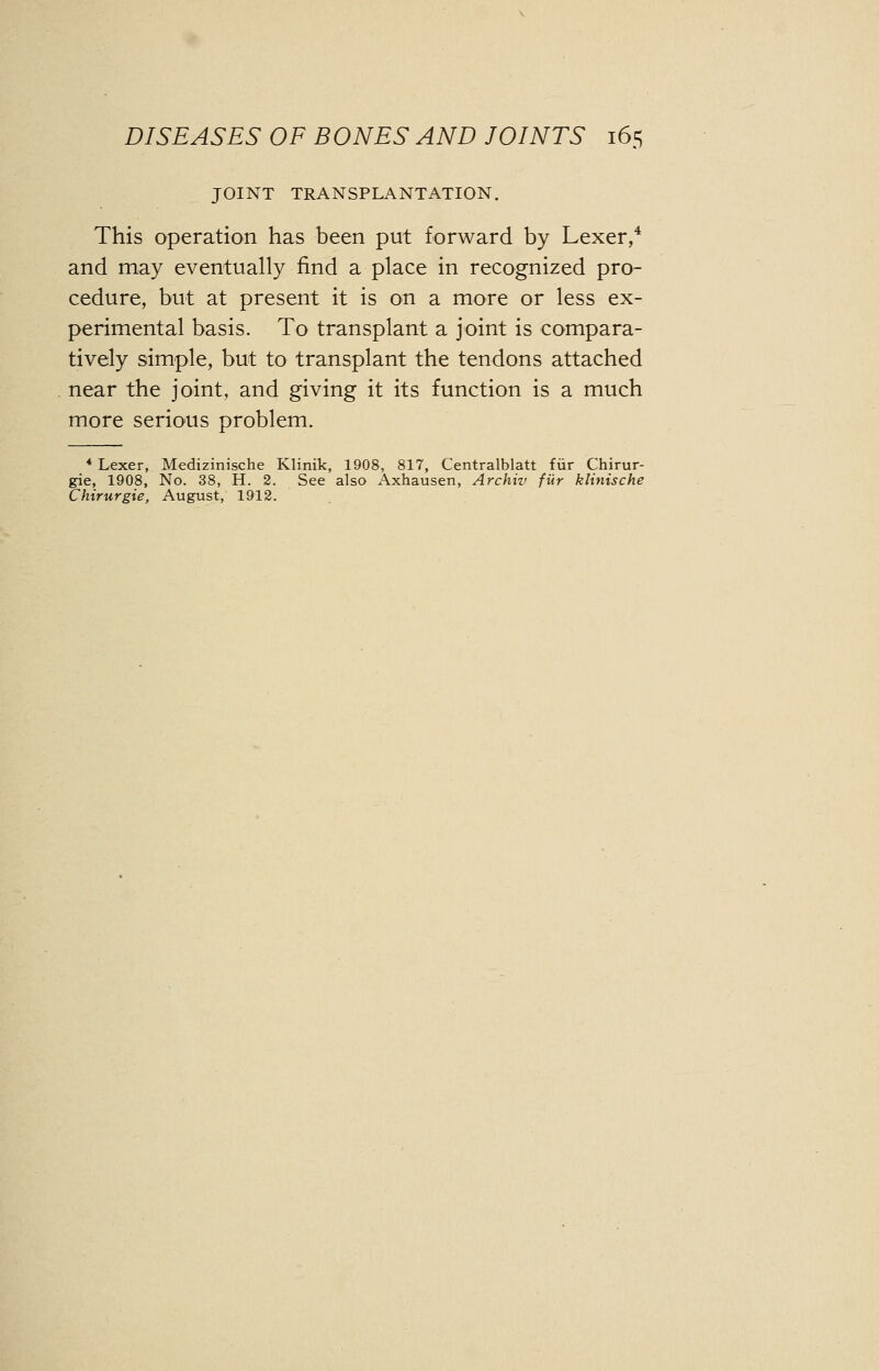 JOINT TRANSPLANTATION. This operation has been put forward by Lexer,4 and may eventually find a place in recognized pro- cedure, but at present it is on a more or less ex- perimental basis. To transplant a joint is compara- tively simple, but to transplant the tendons attached near the joint, and giving it its function is a much more serious problem. 4 Lexer, Medizinische Klinik, 1908, 817, Centralblatt fur Chirur- gie, 1908, No. 38, H. 2. See also Axhausen, Archiv fur klinische Chirurgie, August, 1912.