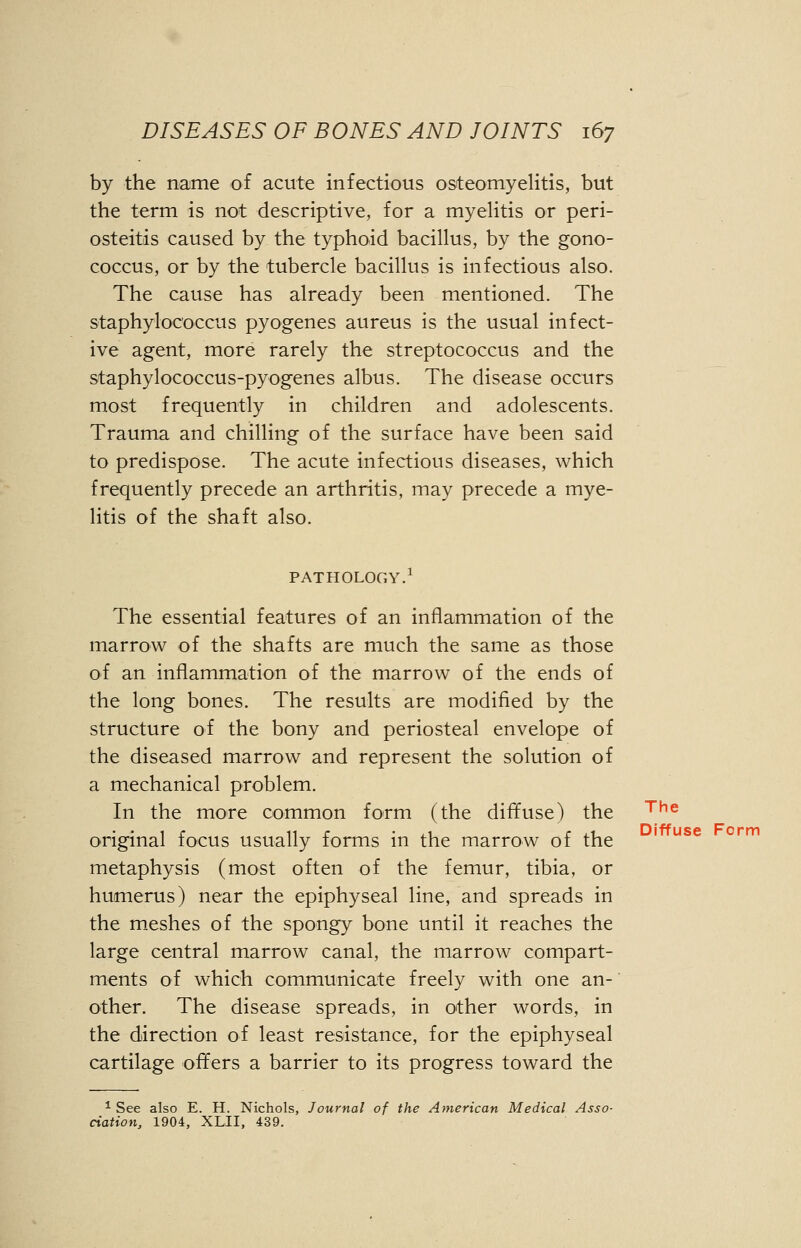 by the name of acute infectious osteomyelitis, but the term is not descriptive, for a myelitis or peri- osteitis caused by the typhoid bacillus, by the gono- coccus, or by the tubercle bacillus is infectious also. The cause has already been mentioned. The staphylococcus pyogenes aureus is the usual infect- ive agent, more rarely the streptococcus and the staphylococcus-pyogenes albus. The disease occurs most frequently in children and adolescents. Trauma and chilling of the surface have been said to predispose. The acute infectious diseases, which frequently precede an arthritis, may precede a mye- litis of the shaft also. PATHOLOGY.1 The essential features of an inflammation of the marrow of the shafts are much the same as those of an inflammation of the marrow of the ends of the long bones. The results are modified by the structure of the bony and periosteal envelope of the diseased marrow and represent the solution of a mechanical problem. In the more common form (the diffuse) the original focus usually forms in the marrow of the metaphysis (most often of the femur, tibia, or humerus) near the epiphyseal line, and spreads in the meshes of the spongy bone until it reaches the large central marrow canal, the marrow compart- ments of which communicate freely with one an- other. The disease spreads, in other words, in the direction of least resistance, for the epiphyseal cartilage offers a barrier to its progress toward the Diffuse Form 1 See also E. H. Nichols, Journal of the American Medical Asso- ciation, 1904, XLII, 439.