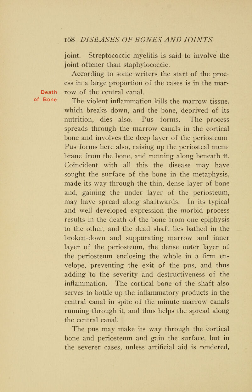 joint. Streptococcic myelitis is said to involve the joint oftener than staphylococcic. According to some writers the start of the proc- ess in a large proportion of the cases is in the mar- Death row of the central canal. The violent inflammation kills the marrow tissue, which breaks down, and the bone, deprived of its nutrition, dies also. Pus forms. The process spreads through the marrow canals in the cortical bone and involves the deep layer of the periosteum Pus forms here also, raising up the periosteal mem- brane from the bone, and running along beneath it. Coincident with all this the disease may have sought the surface of the bone in the metaphysis, made its way through the thin, dense layer of bone and, gaining the under layer of the periosteum, may have spread along shaftwards. In its typical and well developed expression the morbid process results in the death of the bone from one epiphysis to the other, and the dead shaft lies bathed in the broken-down and suppurating marrow and inner layer of the periosteum, the dense outer layer of the periosteum enclosing the whole in a firm en- velope, preventing the exit of the pus, and thus adding to the severity and destructiveness of the inflammation. The cortical bone of the shaft also serves to bottle up the inflammatory products in the central canal in spite of the minute marrow canals running through it, and thus helps the spread along the central canal. The pus may make its way through the cortical bone and periosteum and gain the surface, but in the severer cases, unless artificial aid is rendered,