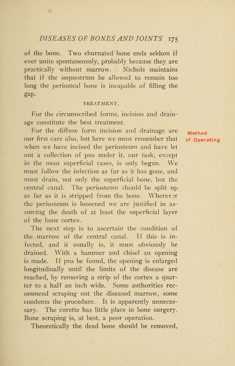 of the bone. Two eburnated bone ends seldom if ever unite spontaneously, probably because they are practically without marrow. Nichols maintains that if the sequestrum be allowed to remain too long the periosteal bone is incapable of filling the gap. TREATMENT. For the circumscribed forms, incision and drain- age constitute the best treatment. For the diffuse form incision and drainage are Method our first care also, but here we must remember that 0f Operating when we have incised the periosteum and have let out a collection of pus under it, our task, except in the most superficial cases, is only begun. We must follow the infection as far as it has gone, and must drain, not only the superficial bone, but the central canal. The periosteum should be split up as far as it is stripped from the bone. Wherever the periosteum is loosened we are justified in as- suming the death of at least the superficial layer of the bone cortex. The next step is to ascertain the condition of the marrow of the central canal. If this is in- fected, and it usually is, it must obviously be drained. With a hammer and chisel an opening is made. If pus be found, the opening is enlarged longitudinally until the limits of the disease are reached, by removing a strip of the cortex a quar- ter to a half an inch wide. Some authorities rec- ommend scraping out the diseased marrow, some condemn the procedure. It is apparently unneces- sary. The curette has little place in bone surgery. Bone scraping is, at best, a poor operation. Theoretically the dead bone should be removed,