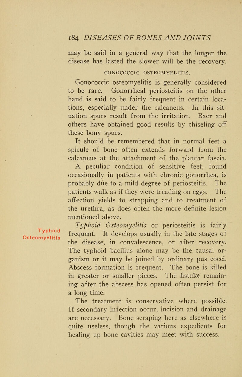 may be said in a general way that the longer the disease has lasted the slower will be the recovery. GONOCOCCIC OSTEOMYELITIS. Gonococcic osteomyelitis is generally considered to be rare. Gonorrheal periosteitis on the other hand is said to be fairly frequent in certain loca- tions, especially under the calcaneus. In this sit- uation spurs result from the irritation. Baer and others have obtained good results by chiseling off these bony spurs. It should be remembered that in normal feet a spicule of bone often extends forward from the calcaneus at the attachment of the plantar fascia. A peculiar condition of sensitive feet, found occasionally in patients with chronic gonorrhea, is probably due to a mild degree of periosteitis. The patients walk as if they were treading on eggs. The affection yields to strapping and to treatment of the urethra, as does often the more definite lesion mentioned above. Typhoid Osteomyelitis or periosteitis is fairly frequent. It develops usually in the late stages of the disease, in convalescence, or after recovery. The typhoid bacillus alone may be the causal or- ganism or it may be joined by ordinary pus cocci. Abscess formation is frequent. The bone is killed in greater or smaller pieces. The fistulse remain- ing after the abscess has opened often persist for a long time. The treatment is conservative where possible. If secondary infection occur, incision and drainage are necessary. Bone scraping here as elsewhere is quite useless, though the various expedients for healing up bone cavities may meet with success. Osteomyelitis