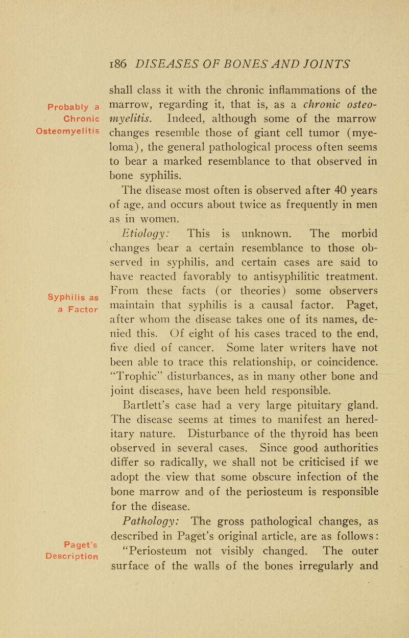 shall class it with the chronic inflammations of the Probably a marrow, regarding it, that is, as a chronic osteo- Chronic myelitis. Indeed, although some of the marrow Osteomyelitis changes resemble those of giant cell tumor (mye- loma), the general pathological process often seems to bear a marked resemblance to that observed in bone syphilis. The disease most often is observed after 40 years of age, and occurs about twice as frequently in men as in women. Etiology: This is unknown. The morbid changes bear a certain resemblance to those ob- served in syphilis, and certain cases are said to have reacted favorably to antisyphilitic treatment. _ , . From these facts (or theories) some observers Syphilis as . ,.,.'■ , , t-» a Factor maintain that syphilis is a causal factor, Paget, after whom the disease takes one of its names, de- nied this. Of eight of his cases traced to the end, five died of cancer. Some later writers have not been able to trace this relationship, or coincidence. Trophic disturbances, as in many other bone and joint diseases, have been held responsible. Bartlett's case had a very large pituitary gland. The disease seems at times to manifest an hered- itary nature. Disturbance of the thyroid has been observed in several cases. Since good authorities differ so radically, we shall not be criticised if we adopt the view that some obscure infection of the bone marrow and of the periosteum is responsible for the disease. Pathology: The gross pathological changes, as described in Paget's original article, are as follows: pa QCt ?S Periosteum not visibly changed. The outer Description J & surface of the walls of the bones irregularly and