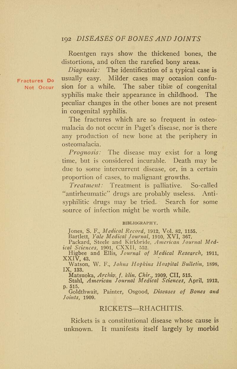 Roentgen rays show the thickened bones, the distortions, and often the rarefied bony areas. Diagnosis: The identification of a typical case is Fractures Do usually easy. Milder cases may occasion confu- Not Occur sion for a while. The saber tibiae of congenital syphilis make their appearance in childhood. The peculiar changes in the other bones are not present in congenital syphilis. The fractures which are so frequent in osteo- malacia do not occur in Paget's disease, nor is there any production of new bone at the periphery in osteomalacia. Prognosis: The disease may exist for a long time, but is considered incurable. Death may be due to some intercurrent disease, or, in a certain proportion of cases, to malignant growths. Treatment: Treatment is palliative. So-called antirheumatic drugs are probably useless. Anti- syphilitic drugs may be tried.. Search for some source of infection might be worth while. BIBLIOGRAPHY. Jones, S. F., Medical Record, 1912, Vol. 82, 1155. Bartlett, Yale Medical Journal, 1910, XVI, 367. Packard, Steele and Kirkbride, American Journal Med- ical Sciences, 1901, CXXII, 552. Higbee and Ellis, Journal of Medical Research, 1911, XXIV, 43. Watson, W. F., Johns Hopkins Hospital Bulletin, 1898, IX, 133. Matsuoka, Archiv. f. klin. Chir., 1909, CII, 515. Stahl, American Journal Medical Sciences, April, 1912, p. 515. Goldthwait, Painter, Osgood, Diseases of Bones and Joints, 1909. RICKETS—RHACHITIS. Rickets is a constitutional disease whose cause is unknown. It manifests itself largely by morbid