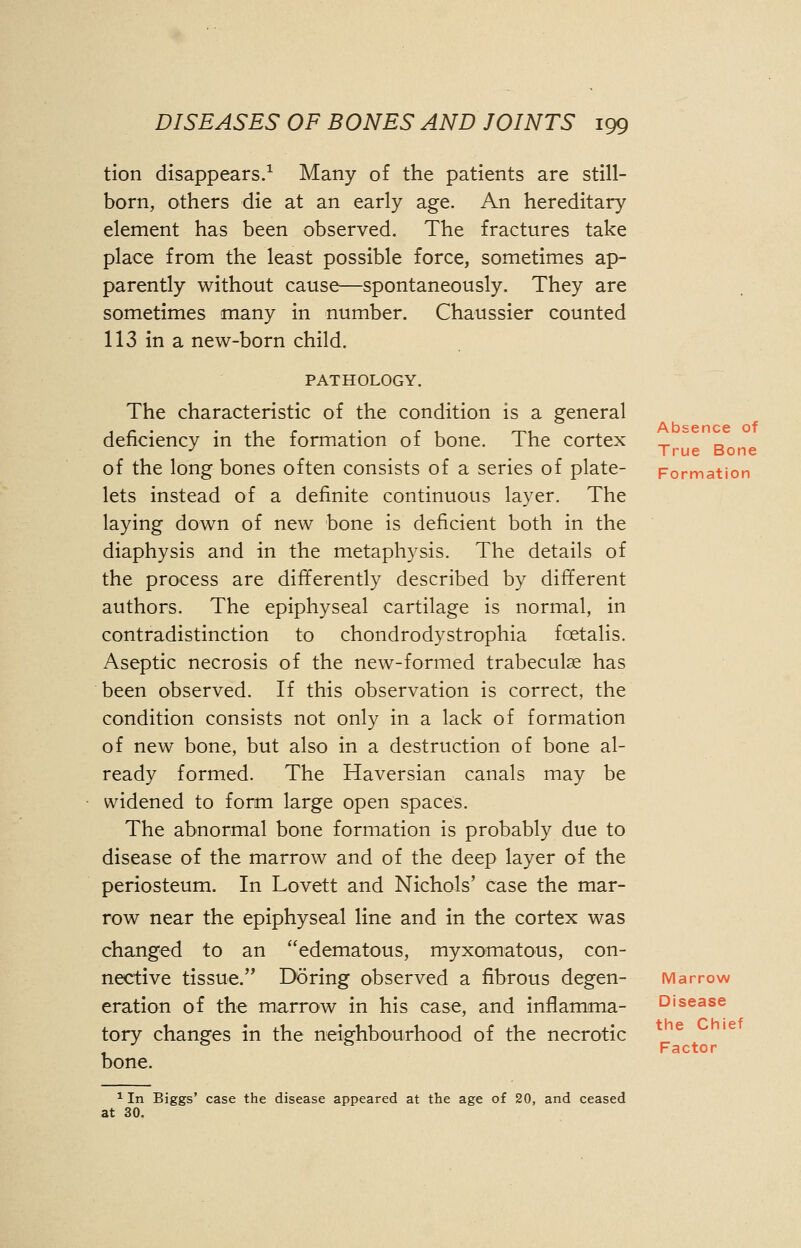 Absence of True Bone DISEASES OF BONES AND JOINTS 199 tion disappears.1 Many of the patients are still- born, others die at an early age. An hereditary element has been observed. The fractures take place from the least possible force, sometimes ap- parently without cause—spontaneously. They are sometimes many in number. Chaussier counted 113 in a new-born child. PATHOLOGY. The characteristic of the condition is a general deficiency in the formation of bone. The cortex of the long bones often consists of a series of plate- Formation lets instead of a definite continuous layer. The laying down of new bone is deficient both in the diaphysis and in the metaphysis. The details of the process are differently described by different authors. The epiphyseal cartilage is normal, in contradistinction to chondrodystrophia fcetalis. Aseptic necrosis of the new-formed trabecule has been observed. If this observation is correct, the condition consists not only in a lack of formation of new bone, but also in a destruction of bone al- ready formed. The Haversian canals may be widened to form large open spaces. The abnormal bone formation is probably due to disease of the marrow and of the deep layer of the periosteum. In Lovett and Nichols' case the mar- row near the epiphyseal line and in the cortex was changed to an edematous, myxomatous, con- nective tissue. Do ring observed a fibrous degen- Marrow eration of the marrow in his case, and inflamma- tory changes in the neighbourhood of the necrotic bone. the Chief Factor 1 In Biggs' case the disease appeared at the age of 20, and ceased at 30.