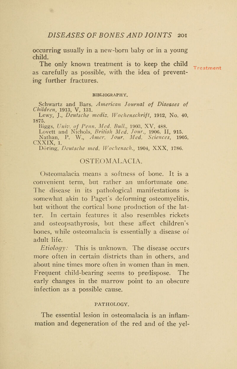 occurring usually in a new-born baby or in a young child. The only known treatment is to keep the child as carefully as possible, with the idea of prevent- ing further fractures. BIBLIOGRAPHY. Schwartz and Bars, American Journal of Diseases of Children, 1913, V, 131. Lewy, J., Deutsche mediz. JVochenschrift, 1912, No. 40, 1875. Biggs, Univ. of Penn. Med. Bull., 1903, XV, 488. Lovett and Nichols, British Med. Jour., 1906, II, 915. Nathan, P. W., Amer. Jour. Med. Sciences, 1905, CXXIX, 1. Doring, Deutsche med. Wochensch., 1904, XXX, 1786. OSTEOMALACIA. Osteomalacia, means a softness of bone. It is a convenient term, but rather an unfortunate one. The disease in its pathological manifestations is somewhat akin to Paget's deforming osteomyelitis, but without the cortical bone production of the lat- ter. In certain features it also resembles rickets and osteopsathyrosis, but these affect children's bones, while osteomalacia is essentially a disease of adult life. Etiology: This is unknown. The disease occurs more often in certain districts than in others, and about nine times more often in women than in men. Frequent child-bearing seems to predispose. The early changes in the marrow point to an obscure infection as a possible cause. PATHOLOGY. The essential lesion in osteomalacia is an inflam- mation and degeneration of the red and of the yel-