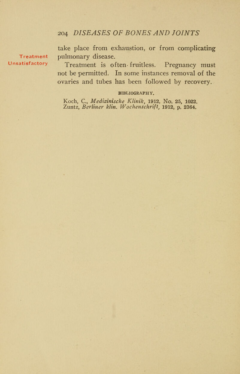 take place from exhaustion, or from complicating Treatment pulmonary disease. Unsatisfactory Treatment is often-fruitless. Pregnancy must not be permitted. In some instances removal of the ovaries and tubes has been followed by recovery. BIBLIOGRAPHY. Koch, C, Medizinische Klinik, 1912, No. 25, 1022. Zuntz, Berliner klin. Wochenschrift, 1912, p. 2364.