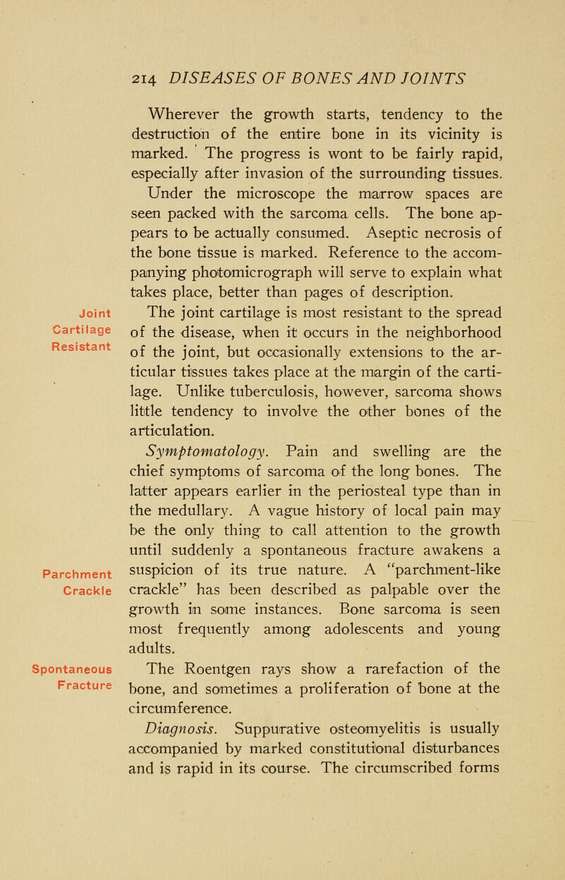 Joint Cartilage Resistant Parchment Crackle Spontaneous Fracture Wherever the growth starts, tendency to the destruction of the entire bone in its vicinity is marked. The progress is wont to be fairly rapid, especially after invasion of the surrounding tissues. Under the microscope the marrow spaces are seen packed with the sarcoma cells. The bone ap- pears to be actually consumed. Aseptic necrosis of the bone tissue is marked. Reference to the accom- panying photomicrograph will serve to explain what takes place, better than pages of description. The joint cartilage is most resistant to the spread of the disease, when it occurs in the neighborhood of the joint, but occasionally extensions to the ar- ticular tissues takes place at the margin of the carti- lage. Unlike tuberculosis, however, sarcoma shows little tendency to involve the other bones of the articulation. Symptomatology. Pain and swelling are the chief symptoms of sarcoma of the long bones. The latter appears earlier in the periosteal type than in the medullary. A vague history of local pain may be the only thing to call attention to the growth until suddenly a spontaneous fracture awakens a suspicion of its true nature. A parchment-like crackle has been described as palpable over the growth in some instances. Bone sarcoma is seen most frequently among adolescents and young adults. The Roentgen rays show a rarefaction of the bone, and sometimes a proliferation of bone at the circumference. Diagnosis. Suppurative osteomyelitis is usually accompanied by marked constitutional disturbances and is rapid in its course. The circumscribed forms