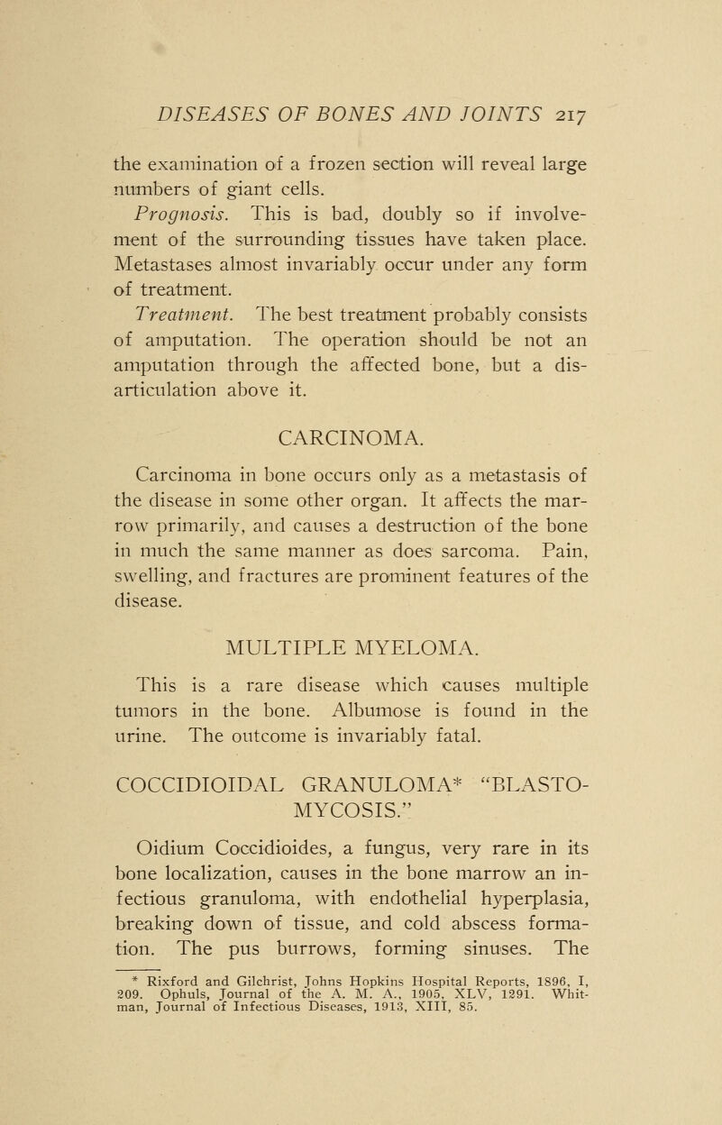 the examination of a frozen section will reveal large numbers of giant cells. Prognosis. This is bad, doubly so if involve- ment of the surrounding tissues have taken place. Metastases almost invariably occur under any form of treatment. Treatment. The best treatment probably consists of amputation. The operation should be not an amputation through the affected bone, but a dis- articulation above it. CARCINOMA. Carcinoma in bone occurs only as a metastasis of the disease in some other organ. It affects the mar- row primarily, and causes a destruction of the bone in much the same manner as does sarcoma. Pain, swelling, and fractures are prominent features of the disease. MULTIPLE MYELOMA. This is a rare disease which causes multiple tumors in the bone. Albumose is found in the urine. The outcome is invariably fatal. COCCIDIOIDAL GRANULOMA* BLASTO- MYCOSIS. Oidium Coccidioides, a fungus, very rare in its bone localization, causes in the bone marrow an in- fectious granuloma, with endothelial hyperplasia, breaking down of tissue, and cold abscess forma- tion. The pus burrows, forming sinuses. The * Rixford and Gilchrist, Tohns Hopkins Hospital Reports, 1896, I, 209. Ophuls, Journal of the A. M. A., 1905, XLV, 1291. Whit- man, Journal of Infectious Diseases, 1913, XIII, 85.