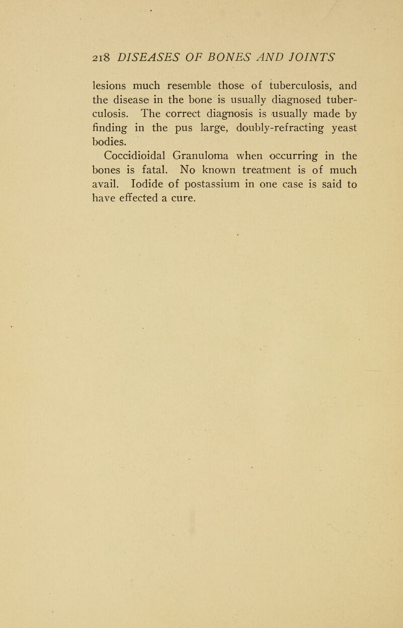 lesions much resemble those of tuberculosis, and the disease in the bone is usually diagnosed tuber- culosis. The correct diagnosis is usually made by finding in the pus large, doubly-refracting yeast bodies. Coccidioidal Granuloma when occurring in the bones is fatal. No known treatment is of much avail. Iodide of postassium in one case is said to have effected a cure.