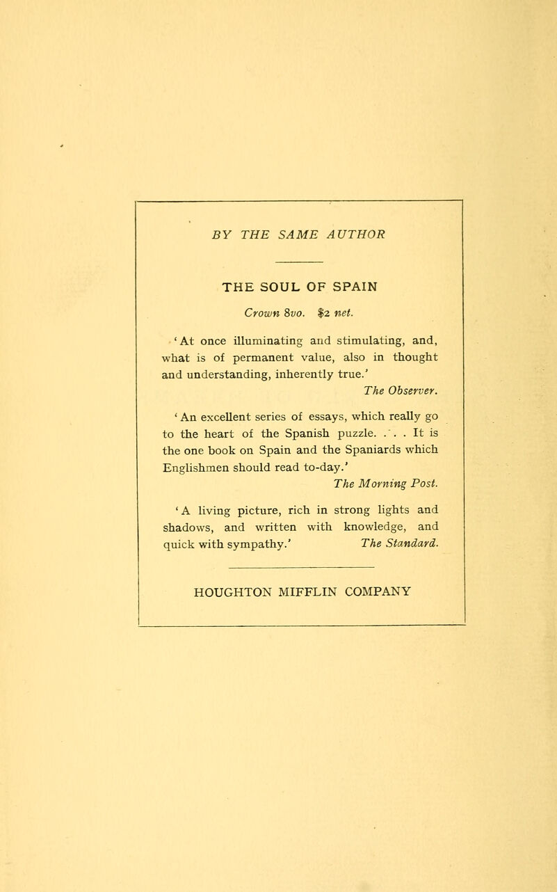 BY THE SAME AUTHOR THE SOUL OF SPAIN Crown 8vo. $2 net. 'At once illuminating and stimulating, and, what is of permanent value, also in thought and understanding, inherently true.' The Observer. ' An excellent series of essays, which really go to the heart of the Spanish puzzle. .'. . It is the one book on Spain and the Spaniards which Englishmen should read to-day.' The Morning Post. ' A living picture, rich in strong lights and shadows, and written with knowledge, and quick with sympathy.' The Standard. HOUGHTON MIFFLIN COMPANY