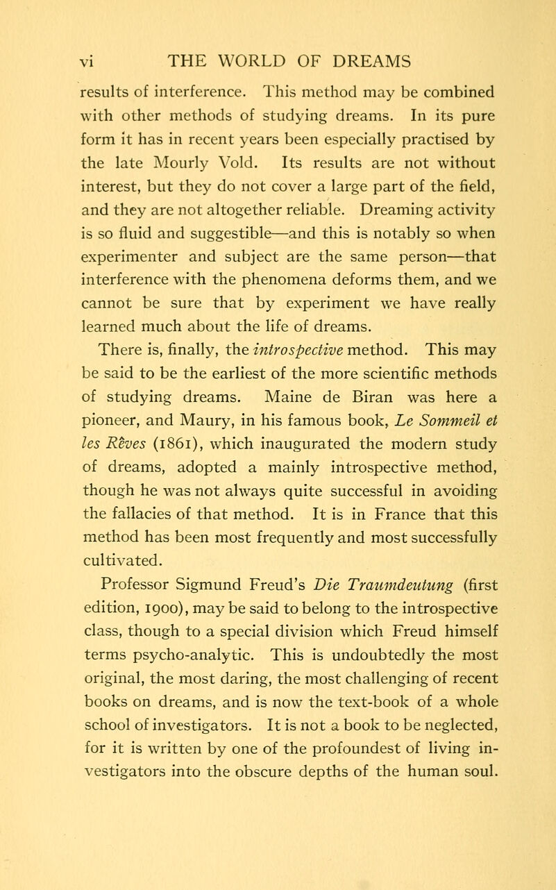 results of interference. This method may be combined with other methods of studying dreams. In its pure form it has in recent years been especially practised by the late Mourly Void. Its results are not without interest, but they do not cover a large part of the field, and they are not altogether reliable. Dreaming activity is so fluid and suggestible—and this is notably so when experimenter and subject are the same person—that interference with the phenomena deforms them, and we cannot be sure that by experiment we have really learned much about the life of dreams. There is, finally, the introspective method. This may be said to be the earliest of the more scientific methods of studying dreams. Maine de Biran was here a pioneer, and Maury, in his famous book, Le Sommeil et les Reves (1861), which inaugurated the modern study of dreams, adopted a mainly introspective method, though he was not always quite successful in avoiding the fallacies of that method. It is in France that this method has been most frequently and most successfully cultivated. Professor Sigmund Freud's Die Traumdeutung (first edition, 1900), may be said to belong to the introspective class, though to a special division which Freud himself terms psycho-analytic. This is undoubtedly the most original, the most daring, the most challenging of recent books on dreams, and is now the text-book of a whole school of investigators. It is not a book to be neglected, for it is written by one of the profoundest of living in- vestigators into the obscure depths of the human soul.