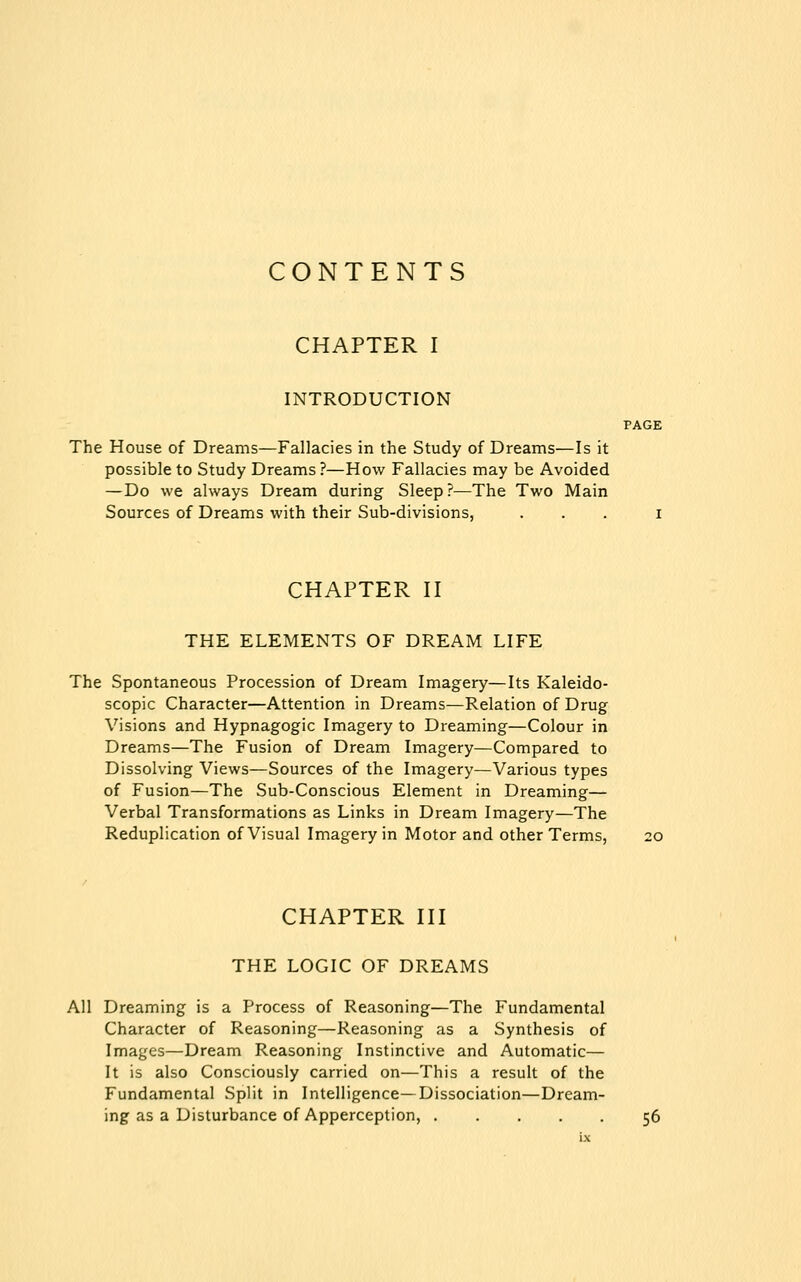 CONTENTS CHAPTER I INTRODUCTION PAGE The House of Dreams—Fallacies in the Study of Dreams—Is it possible to Study Dreams?—How Fallacies may be Avoided — Do we always Dream during Sleep?—The Two Main Sources of Dreams with their Sub-divisions, ... i CHAPTER II THE ELEMENTS OF DREAM LIFE The Spontaneous Procession of Dream Imagery—Its Kaleido- scopic Character—Attention in Dreams—Relation of Drug Visions and Hypnagogic Imagery to Dreaming—Colour in Dreams—The Fusion of Dream Imagery—Compared to Dissolving Views—Sources of the Imagery—Various types of Fusion—The Sub-Conscious Element in Dreaming— Verbal Transformations as Links in Dream Imagery—The Reduplication of Visual Imagery in Motor and other Terms, CHAPTER III THE LOGIC OF DREAMS All Dreaming is a Process of Reasoning—The Fundamental Character of Reasoning—Reasoning as a Synthesis of Images—Dream Reasoning Instinctive and Automatic— It is also Consciously carried on—This a result of the Fundamental Split in Intelligence—Dissociation—Dream- ing as a Disturbance of Apperception, 56