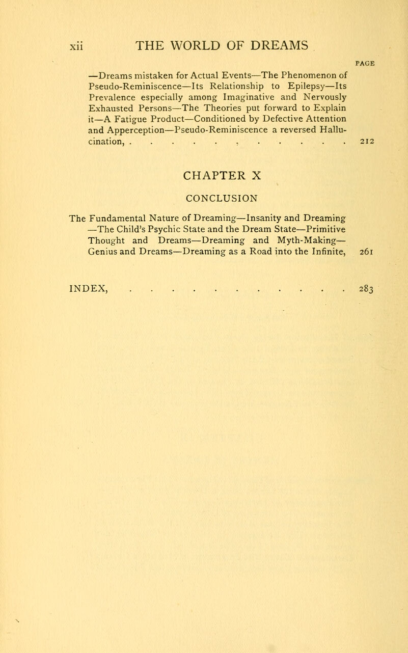 —Dreams mistaken for Actual Events—The Phenomenon of Pseudo-Reminiscence—Its Relationship to Epilepsy—Its Prevalence especially among Imaginative and Nervously Exhausted Persons—The Theories put forward to Explain it—A Fatigue Product—Conditioned by Defective Attention and Apperception—Pseudo-Reminiscence a reversed Hallu- cination, CHAPTER X CONCLUSION The Fundamental Nature of Dreaming—Insanity and Dreaming —The Child's Psychic State and the Dream State—Primitive Thought and Dreams—Dreaming and Myth-Making— Genius and Dreams—Dreaming as a Road into the Infinite, 261 INDEX, 283