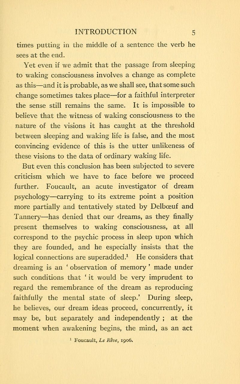 times putting in the middle of a sentence the verb he sees at the end. Yet even if we admit that the passage from sleeping to waking consciousness involves a change as complete as this—and it is probable, as we shall see, that some such change sometimes takes place—for a faithful interpreter the sense still remains the same. It is impossible to believe that the witness of waking consciousness to the nature of the visions it has caught at the threshold between sleeping and waking life is false, and the most convincing evidence of this is the utter unlikeness of these visions to the data of ordinary waking life. But even this conclusion has been subjected to severe criticism which we have to face before we proceed further. Foucault, an acute investigator of dream psychology—carrying to its extreme point a position more partially and tentatively stated by Delbceuf and Tannery—has denied that our dreams, as they finally present themselves to waking consciousness, at all correspond to the psychic process in sleep upon which they are founded, and he especially insists that the logical connections are superadded.1 He considers that dreaming is an ' observation of memory' made under such conditions that ' it would be very imprudent to regard the remembrance of the dream as reproducing faithfully the mental state of sleep.' During sleep, he believes, our dream ideas proceed, concurrently, it may be, but separately and independently ; at the moment when awakening begins, the mind, as an act 1 Foucault, Le Reve, 1906.