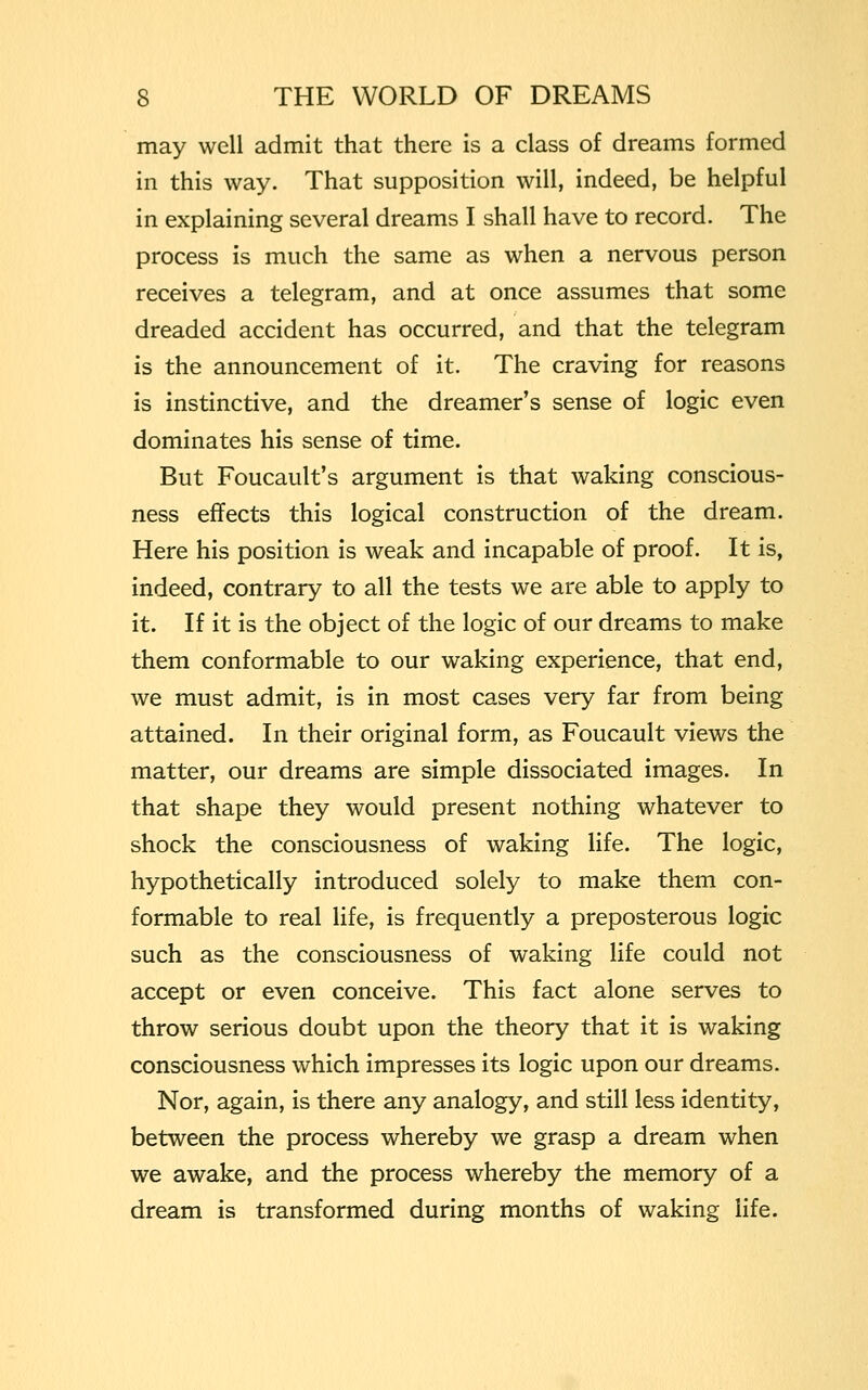 may well admit that there is a class of dreams formed in this way. That supposition will, indeed, be helpful in explaining several dreams I shall have to record. The process is much the same as when a nervous person receives a telegram, and at once assumes that some dreaded accident has occurred, and that the telegram is the announcement of it. The craving for reasons is instinctive, and the dreamer's sense of logic even dominates his sense of time. But Foucault's argument is that waking conscious- ness effects this logical construction of the dream. Here his position is weak and incapable of proof. It is, indeed, contrary to all the tests we are able to apply to it. If it is the object of the logic of our dreams to make them conformable to our waking experience, that end, we must admit, is in most cases very far from being attained. In their original form, as Foucault views the matter, our dreams are simple dissociated images. In that shape they would present nothing whatever to shock the consciousness of waking life. The logic, hypothetically introduced solely to make them con- formable to real life, is frequently a preposterous logic such as the consciousness of waking life could not accept or even conceive. This fact alone serves to throw serious doubt upon the theory that it is waking consciousness which impresses its logic upon our dreams. Nor, again, is there any analogy, and still less identity, between the process whereby we grasp a dream when we awake, and the process whereby the memory of a dream is transformed during months of waking life.