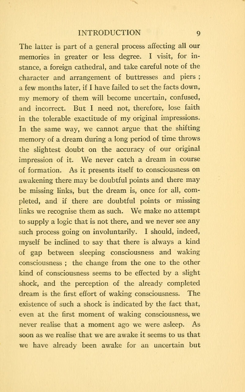 The latter is part of a general process affecting all our memories in greater or less degree. I visit, for in- stance, a foreign cathedral, and take careful note of the character and arrangement of buttresses and piers ; a few months later, if I have failed to set the facts down, my memory of them will become uncertain, confused, and incorrect. But I need not, therefore, lose faith in the tolerable exactitude of my original impressions. In the same way, we cannot argue that the shifting memory of a dream during a long period of time throws the slightest doubt on the accuracy of our original impression of it. We never catch a dream in course of formation. As it presents itself to consciousness on awakening there may be doubtful points and there may be missing links, but the dream is, once for all, com- pleted, and if there are doubtful points or missing links we recognise them as such. We make no attempt to supply a logic that is not there, and we never see any such process going on involuntarily. I should, indeed, myself be inclined to say that there is always a kind of gap between sleeping consciousness and waking consciousness ; the change from the one to the other kind of consciousness seems to be effected by a slight shock, and the perception of the already completed dream is the first effort of waking consciousness. The existence of such a shock is indicated by the fact that, even at the first moment of waking consciousness, we never realise that a moment ago we were asleep. As soon as we realise that we are awake it seems to us that we have already been awake for an uncertain but
