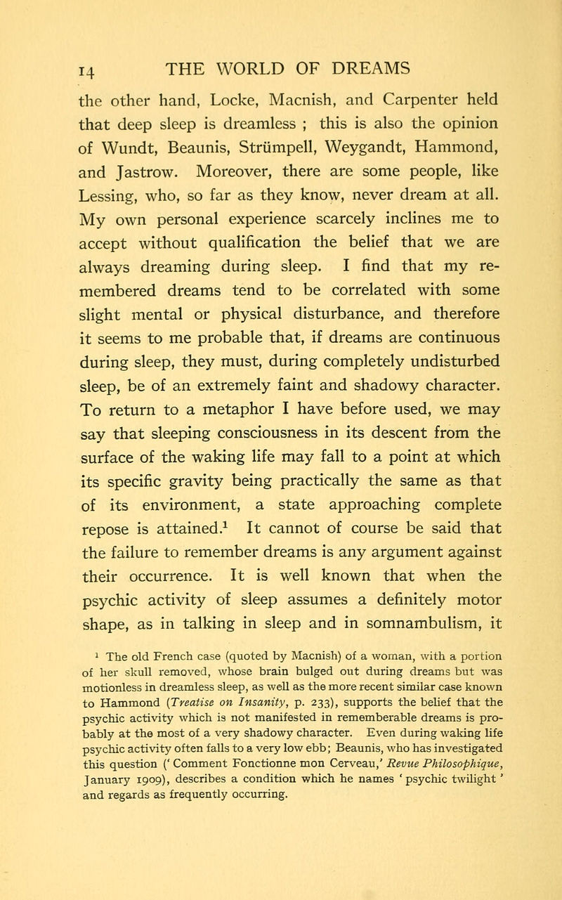 the other hand, Locke, Macnish, and Carpenter held that deep sleep is dreamless ; this is also the opinion of Wundt, Beaunis, Strumpell, Weygandt, Hammond, and Jastrow. Moreover, there are some people, like Lessing, who, so far as they know, never dream at all. My own personal experience scarcely inclines me to accept without qualification the belief that we are always dreaming during sleep. I find that my re- membered dreams tend to be correlated with some slight mental or physical disturbance, and therefore it seems to me probable that, if dreams are continuous during sleep, they must, during completely undisturbed sleep, be of an extremely faint and shadowy character. To return to a metaphor I have before used, we may say that sleeping consciousness in its descent from the surface of the waking life may fall to a point at which its specific gravity being practically the same as that of its environment, a state approaching complete repose is attained.1 It cannot of course be said that the failure to remember dreams is any argument against their occurrence. It is well known that when the psychic activity of sleep assumes a definitely motor shape, as in talking in sleep and in somnambulism, it 1 The old French case (quoted by Macnish) of a woman, with a portion of her skull removed, whose brain bulged out during dreams but was motionless in dreamless sleep, as well as the more recent similar case known to Hammond (Treatise on Insanity, p. 233), supports the belief that the psychic activity which is not manifested in rememberable dreams is pro- bably at the most of a very shadowy character. Even during waking life psychic activity often falls to a very low ebb; Beaunis, who has investigated this question (' Comment Fonctionne mon Cerveau,' Revue Philosophique, January 1909), describes a condition which he names 'psychic twilight ' and regards as frequently occurring.