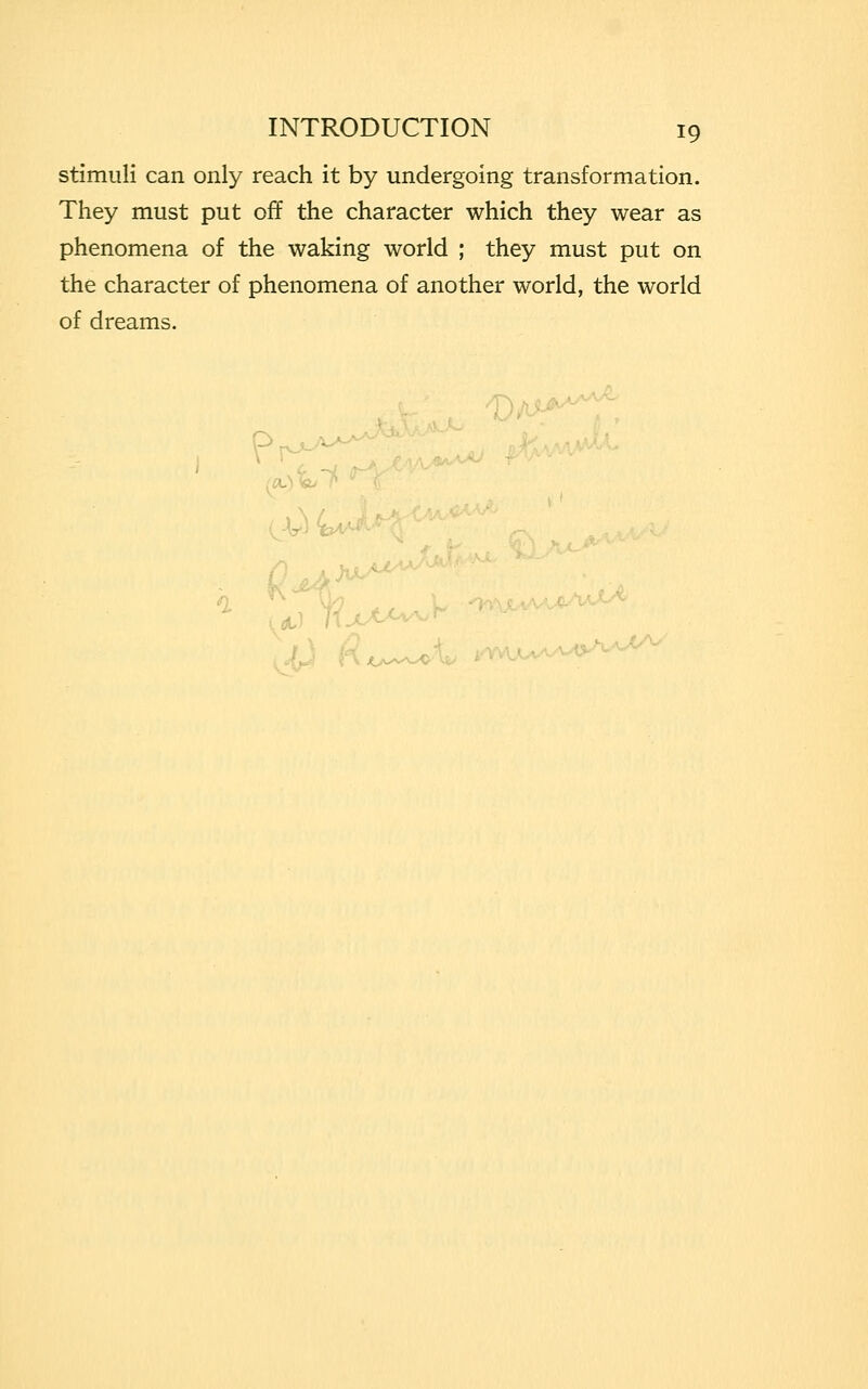 stimuli can only reach it by undergoing transformation. They must put off the character which they wear as phenomena of the waking world ; they must put on the character of phenomena of another world, the world of dreams. /D, ■, GU~P