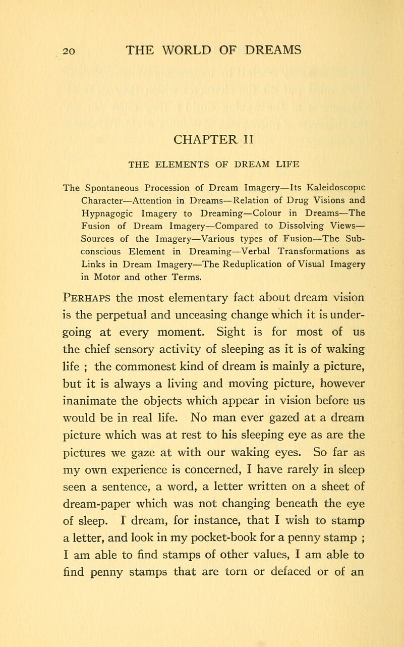 CHAPTER II THE ELEMENTS OF DREAM LIFE The Spontaneous Procession of Dream Imagery—Its Kaleidoscopic Character—Attention in Dreams—Relation of Drug Visions and Hypnagogic Imagery to Dreaming—Colour in Dreams—The Fusion of Dream Imagery—Compared to Dissolving Views— Sources of the Imagery—Various types of Fusion—The Sub- conscious Element in Dreaming—Verbal Transformations as Links in Dream Imagery—The Reduplication of Visual Imagery in Motor and other Terms. Perhaps the most elementary fact about dream vision is the perpetual and unceasing change which it is under- going at every moment. Sight is for most of us the chief sensory activity of sleeping as it is of waking life ; the commonest kind of dream is mainly a picture, but it is always a living and moving picture, however inanimate the objects which appear in vision before us would be in real life. No man ever gazed at a dream picture which was at rest to his sleeping eye as are the pictures we gaze at with our waking eyes. So far as my own experience is concerned, I have rarely in sleep seen a sentence, a word, a letter written on a sheet of dream-paper which was not changing beneath the eye of sleep. I dream, for instance, that I wish to stamp a letter, and look in my pocket-book for a penny stamp ; I am able to find stamps of other values, I am able to find penny stamps that are torn or defaced or of an