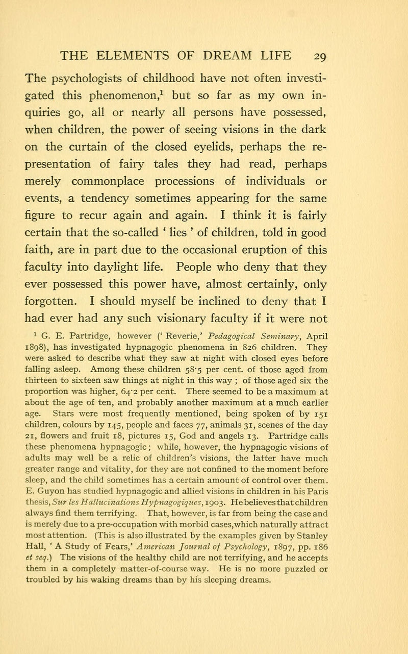 The psychologists of childhood have not often investi- gated this phenomenon,1 but so far as my own in- quiries go, all or nearly all persons have possessed, when children, the power of seeing visions in the dark on the curtain of the closed eyelids, perhaps the re- presentation of fairy tales they had read, perhaps merely commonplace processions of individuals or events, a tendency sometimes appearing for the same figure to recur again and again. I think it is fairly certain that the so-called ' lies ' of children, told in good faith, are in part due to the occasional eruption of this faculty into daylight life. People who deny that they ever possessed this power have, almost certainly, only forgotten. I should myself be inclined to deny that I had ever had any such visionary faculty if it were not 1 G. E. Partridge, however (' Reverie,' Pedagogical Seminary, April 1898), has investigated hypnagogic phenomena in 826 children. They were asked to describe what they saw at night with closed eyes before falling asleep. Among these children 58*5 per cent, of those aged from thirteen to sixteen saw things at night in this way ; of those aged six the proportion was higher, 64-2 per cent. There seemed to be a maximum at about the age of ten, and probably another maximum at a much earlier age. Stars were most frequently mentioned, being spoken of by 151 children, colours by 145, people and faces 77, animals 31, scenes of the day 21, flowers and fruit 18, pictures 15, God and angels 13. Partridge calls these phenomena hypnagogic; while, however, the hypnagogic visions of adults may well be a relic of children's visions, the latter have much greater range and vitality, for they are not confined to the moment before sleep, and the child sometimes has a certain amount of control over them. E. Guyon has studied hypnagogic and allied visions in children in his Paris thesis, Sur les Hallucinations Hypnagogiques, 1903. He believes that children always find them terrifying. That, however, is far from being the case and is merely due to a pre-occupation with morbid cases,which naturally attract most attention. (This is also illustrated by the examples given by Stanley Hall, ' A Study of Fears,' American Journal of Psychology, 1897, pp. 186 et seq.) The visions of the healthy child are not terrifying, and he accepts them in a completely matter-of-course way. He is no more puzzled or troubled by his waking dreams than by his sleeping dreams.