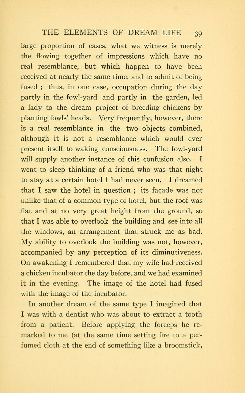 large proportion of cases, what we witness is merely the flowing together of impressions which have no real resemblance, but which happen to have been received at nearly the same time, and to admit of being fused ; thus, in one case, occupation during the day partly in the fowl-yard and partly in the garden, led a lady to the dream project of breeding chickens by planting fowls' heads. Very frequently, however, there is a real resemblance in the two objects combined, although it is not a resemblance which would ever present itself to waking consciousness. The fowl-yard will supply another instance of this confusion also. I went to sleep thinking of a friend who was that night to stay at a certain hotel I had never seen. I dreamed that I saw the hotel in question ; its fagade was not unlike that of a common type of hotel, but the roof was flat and at no very great height from the ground, so that I was able to overlook the building and see into all the windows, an arrangement that struck me as bad. My ability to overlook the building was not, however, accompanied by any perception of its diminutiveness. On awakening I remembered that my wife had received a chicken incubator the day before, and we had examined it in the evening. The image of the hotel had fused with the image of the incubator. In another dream of the same type I imagined that I was with a dentist who was about to extract a tooth from a patient. Before applying the forceps he re- marked to me (at the same time setting fire to a per- fumed cloth at the end of something like a broomstick,