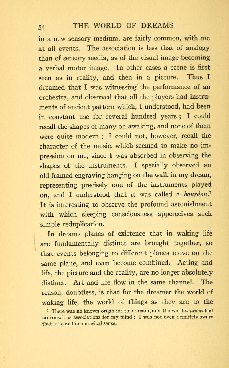 in a new sensory medium, are fairly common, with me at all events. The association is less that of analogy than of sensory media, as of the visual image becoming a verbal motor image. In other cases a scene is first seen as in reality, and then in a picture. Thus I dreamed that I was witnessing the performance of an orchestra, and observed that all the players had instru- ments of ancient pattern which, I understood, had been in constant use for several hundred years ; I could recall the shapes of many on awaking, and none of them were quite modern ; I could not, however, recall the character of the music, which seemed to make no im- pression on me, since I was absorbed in observing the shapes of the instruments. I specially observed an old framed engraving hanging on the wall, in my dream, representing precisely one of the instruments played on, and I understood that it was called a bourdon.1 It is interesting to observe the profound astonishment with which sleeping consciousness apperceives such simple reduplication. In dreams planes of existence that in waking life are fundamentally distinct are brought together, so that events belonging to different planes move on the same plane, and even become combined. Acting and life, the picture and the reality, are no longer absolutely distinct. Art and life flow in the same channel. The reason, doubtless, is that for the dreamer the world of waking life, the world of things as they are to the 1 There was no known origin for this dream, and the word bourdon had no conscious associations for my mind ; I was not even definitely aware that it is used in a musical sense.