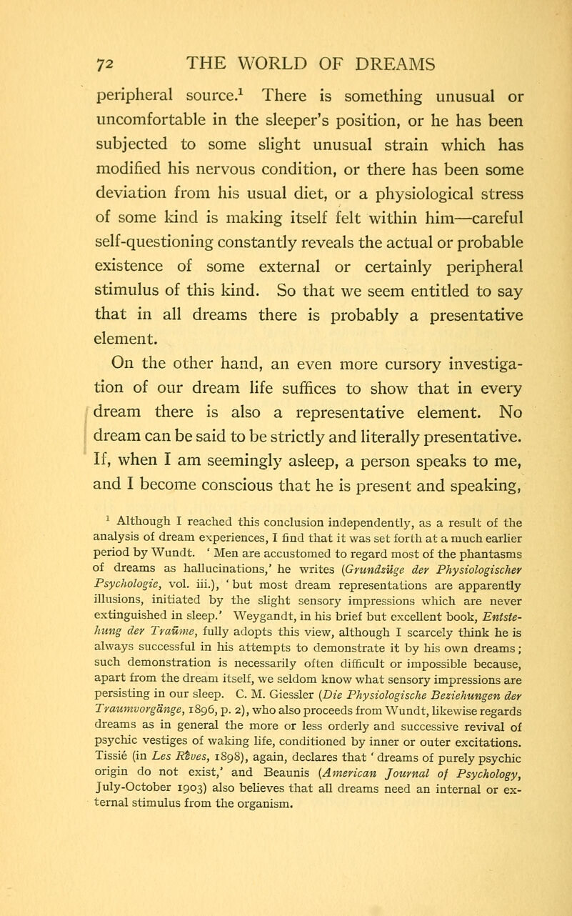 peripheral source.1 There is something unusual or uncomfortable in the sleeper's position, or he has been subjected to some slight unusual strain which has modified his nervous condition, or there has been some deviation from his usual diet, or a physiological stress of some kind is making itself felt within him—careful self-questioning constantly reveals the actual or probable existence of some external or certainly peripheral stimulus of this kind. So that we seem entitled to say that in all dreams there is probably a presentative element. On the other hand, an even more cursory investiga- tion of our dream life suffices to show that in every dream there is also a representative element. No dream can be said to be strictly and literally presentative. If, when I am seemingly asleep, a person speaks to me, and I become conscious that he is present and speaking, 1 Although I reached this conclusion independently, as a result of the analysis of dream experiences, I find that it was set forth at a much earlier period by Wundt. ' Men are accustomed to regard most of the phantasms of dreams as hallucinations,' he writes (Grundzilge der Physiologischer Psychologic, vol. in.), 'but most dream representations are apparently illusions, initiated by the slight sensory impressions which are never extinguished in sleep.' Weygandt, in his brief but excellent book, Entste- hung der Traume, fully adopts this view, although I scarcely think he is always successful in his attempts to demonstrate it by his own dreams ; such demonstration is necessarily often difficult or impossible because, apart from the dream itself, we seldom know what sensory impressions are persisting in our sleep. C. M. Giessler (Die Physiologische Beziehungen der Traumvorg'dnge, 1896, p. 2), who also proceeds from Wundt, likewise regards dreams as in general the more or less orderly and successive revival of psychic vestiges of waking life, conditioned by inner or outer excitations. Tissie (in Les Rtves, 1898), again, declares that ' dreams of purely psychic origin do not exist,' and Beaunis (American Journal of Psychology, July-October 1903) also believes that all dreams need an internal or ex- ternal stimulus from the organism.