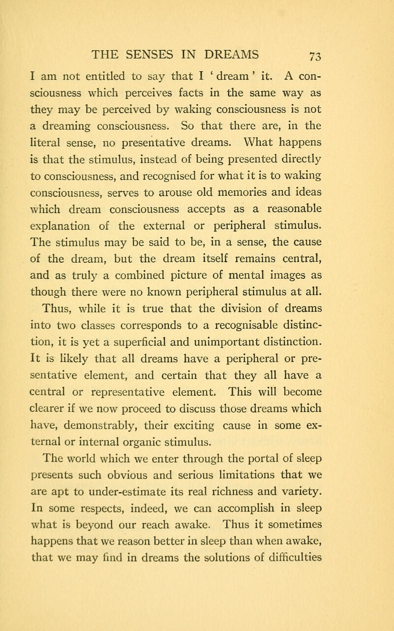 I am not entitled to say that I ' dream ' it. A con- sciousness which perceives facts in the same way as they may be perceived by waking consciousness is not a dreaming consciousness. So that there are, in the literal sense, no presentative dreams. What happens is that the stimulus, instead of being presented directly to consciousness, and recognised for what it is to waking consciousness, serves to arouse old memories and ideas which dream consciousness accepts as a reasonable explanation of the external or peripheral stimulus. The stimulus may be said to be, in a sense, the cause of the dream, but the dream itself remains central, and as truly a combined picture of mental images as though there were no known peripheral stimulus at all. Thus, while it is true that the division of dreams into two classes corresponds to a recognisable distinc- tion, it is yet a superficial and unimportant distinction. It is likely that all dreams have a peripheral or pre- sentative element, and certain that they all have a central or representative element, This will become clearer if we now proceed to discuss those dreams which have, demonstrably, their exciting cause in some ex- ternal or internal organic stimulus. The world which we enter through the portal of sleep presents such obvious and serious limitations that we are apt to under-estimate its real richness and variety. In some respects, indeed, we can accomplish in sleep what is beyond our reach awake. Thus it sometimes happens that we reason better in sleep than when awake, that we may find in dreams the solutions of difficulties