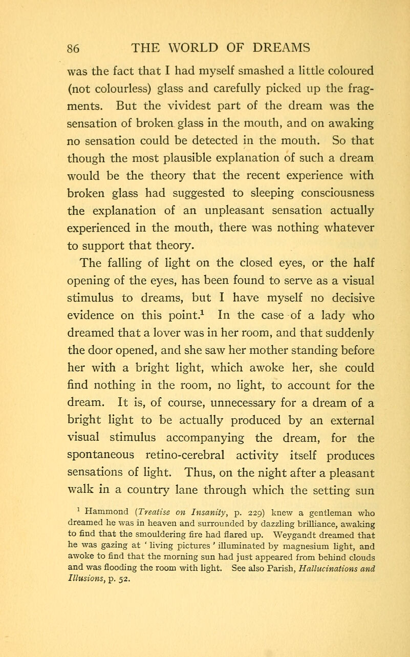 was the fact that I had myself smashed a little coloured (not colourless) glass and carefully picked up the frag- ments. But the vividest part of the dream was the sensation of broken glass in the mouth, and on awaking no sensation could be detected in the mouth. So that though the most plausible explanation of such a dream would be the theory that the recent experience with broken glass had suggested to sleeping consciousness the explanation of an unpleasant sensation actually experienced in the mouth, there was nothing whatever to support that theory. The falling of light on the closed eyes, or the half opening of the eyes, has been found to serve as a visual stimulus to dreams, but I have myself no decisive evidence on this point.1 In the case of a lady who dreamed that a lover was in her room, and that suddenly the door opened, and she saw her mother standing before her with a bright light, which awoke her, she could find nothing in the room, no light, to account for the dream. It is, of course, unnecessary for a dream of a bright light to be actually produced by an external visual stimulus accompanying the dream, for the spontaneous retino-cerebral activity itself produces sensations of light. Thus, on the night after a pleasant walk in a country lane through which the setting sun 1 Hammond {Treatise on Insanity, p. 229) knew a gentleman who dreamed he was in heaven and surrounded by dazzling brilliance, awaking to find that the smouldering fire had flared up. Weygandt dreamed that he was gazing at ' living pictures ' illuminated by magnesium fight, and awoke to find that the morning sun had just appeared from behind clouds and was flooding the room with light. See also Parish, Hallucinations and Illusions, p. 52.