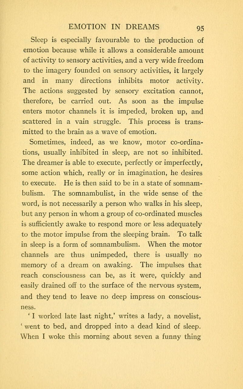 Sleep is especially favourable to the production of emotion because while it allows a considerable amount of activity to sensory activities, and a very wide freedom to the imagery founded on sensory activities, it largely and in many directions inhibits motor activity. The actions suggested by sensory excitation cannot, therefore, be carried out. As soon as the impulse enters motor channels it is impeded, broken up, and scattered in a vain struggle. This process is trans- mitted to the brain as a wave of emotion. Sometimes, indeed, as we know, motor co-ordina- tions, usually inhibited in sleep, are not so inhibited. The dreamer is able to execute, perfectly or imperfectly, some action which, really or in imagination, he desires to execute. He is then said to be in a state of somnam- bulism. The somnambulist, in the wide sense of the word, is not necessarily a person who walks in his sleep, but any person in whom a group of co-ordinated muscles is sufficiently awake to respond more or less adequately to the motor impulse from the sleeping brain. To talk in sleep is a form of somnambulism. When the motor channels are thus unimpeded, there is usually no memory of a dream on awaking. The impulses that reach consciousness can be, as it were, quickly and easily drained off to the surface of the nervous system, and they tend to leave no deep impress on conscious- ness. 1 I worked late last night,' writes a lady, a novelist, ' went to bed, and dropped into a dead kind of sleep. When I woke this morning about seven a funny thing