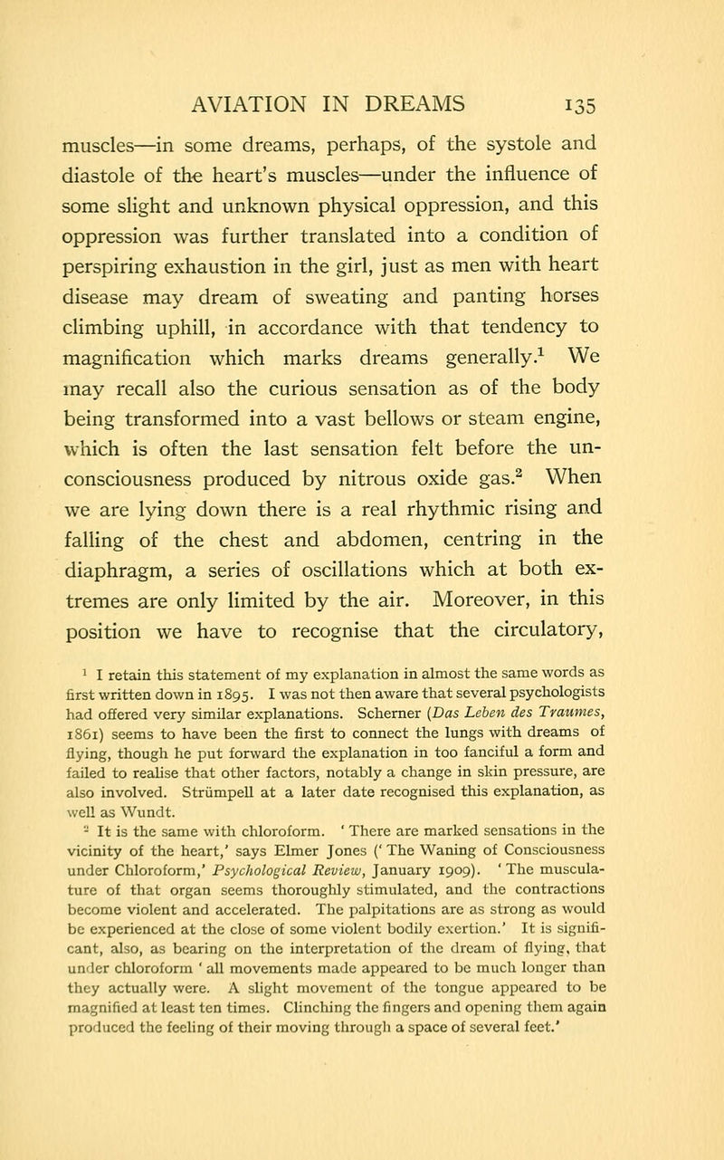 muscles—in some dreams, perhaps, of the systole and diastole of the heart's muscles—under the influence of some slight and unknown physical oppression, and this oppression was further translated into a condition of perspiring exhaustion in the girl, just as men with heart disease may dream of sweating and panting horses climbing uphill, in accordance with that tendency to magnification which marks dreams generally.1 We may recall also the curious sensation as of the body being transformed into a vast bellows or steam engine, which is often the last sensation felt before the un- consciousness produced by nitrous oxide gas.2 When we are lying down there is a real rhythmic rising and falling of the chest and abdomen, centring in the diaphragm, a series of oscillations which at both ex- tremes are only limited by the air. Moreover, in this position we have to recognise that the circulatory, 1 I retain this statement of my explanation in almost the same words as first written down in 1895. I was not then aware that several psychologists had offered very similar explanations. Schemer (Das Leben des Traumes, 1861) seems to have been the first to connect the lungs with dreams of flying, though he put forward the explanation in too fanciful a form and failed to realise that other factors, notably a change in skin pressure, are also involved. Strumpell at a later date recognised this explanation, as well as Wundt. - It is the same with chloroform. ' There are marked sensations in the vicinity of the heart,' says Elmer Jones (' The Waning of Consciousness under Chloroform,' Psychological Review, January 1909). 'The muscula- ture of that organ seems thoroughly stimulated, and the contractions become violent and accelerated. The palpitations are as strong as would be experienced at the close of some violent bodily exertion.' It is signifi- cant, also, as bearing on the interpretation of the dream of flying, that under chloroform ' all movements made appeared to be much longer than they actually were. A slight movement of the tongue appeared to be magnified at least ten times. Clinching the fingers and opening them again produced the feeling of their moving through a space of several feet.'