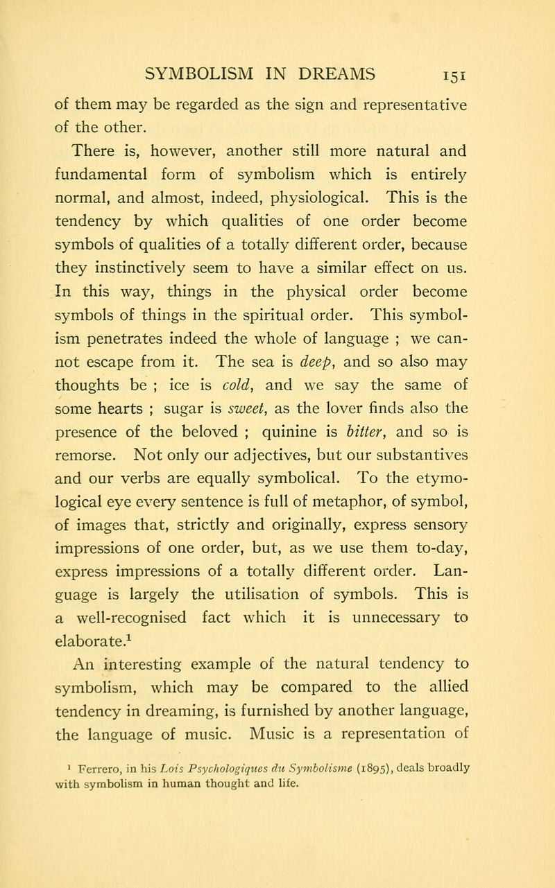 of them may be regarded as the sign and representative of the other. There is, however, another still more natural and fundamental form of symbolism which is entirely normal, and almost, indeed, physiological. This is the tendency by which qualities of one order become symbols of qualities of a totally different order, because they instinctively seem to have a similar effect on us. In this way, things in the physical order become symbols of things in the spiritual order. This symbol- ism penetrates indeed the whole of language ; we can- not escape from it. The sea is deep, and so also may thoughts be ; ice is cold, and we say the same of some hearts ; sugar is sweet, as the lover finds also the presence of the beloved ; quinine is bitter, and so is remorse. Not only our adjectives, but our substantives and our verbs are equally symbolical. To the etymo- logical eye every sentence is full of metaphor, of symbol, of images that, strictly and originally, express sensory impressions of one order, but, as we use them to-day, express impressions of a totally different order. Lan- guage is largely the utilisation of symbols. This is a well-recognised fact which it is unnecessary to elaborate.1 An interesting example of the natural tendency to symbolism, which may be compared to the allied tendency in dreaming, is furnished by another language, the language of music. Music is a representation of 1 Ferrero, in his Lois Psychologiqiies du Symbolisme (1895), deals broadly with symbolism in human thought and life.